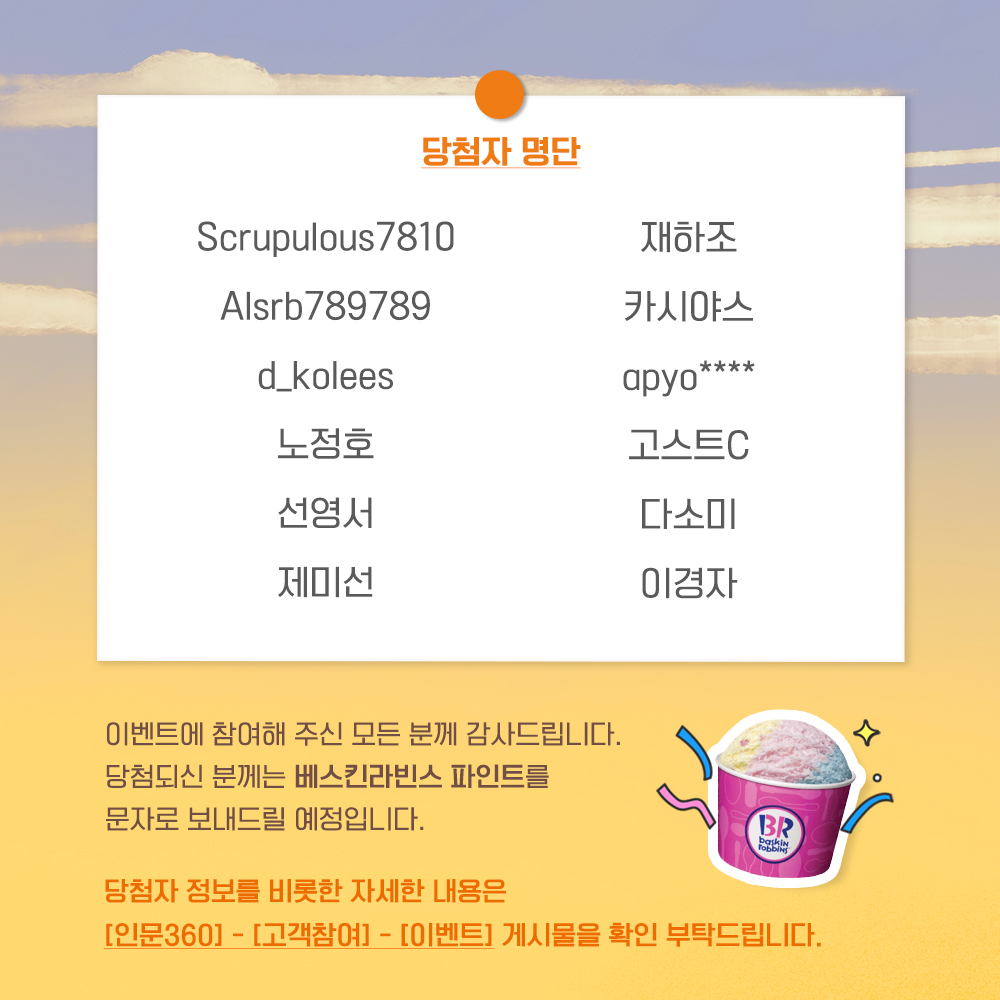 당첨자 명단, 이벤트에 참여해 주신 모든 분께 감사드립니다. 당첨되신 분께는 베스킨라빈스 파인트를 문자로 보내드릴 예정입니다. 당첨자 정보를 비롯한 자세한 내용은 [인문360]-[고객참여]-[이벤트] 게시물을 확인 부탁드립니다.