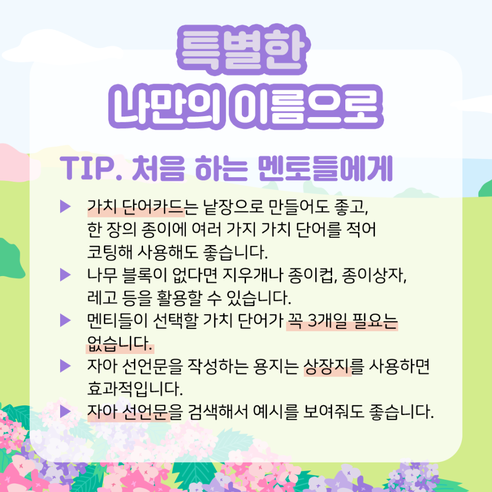 특별한 나만의 이름으로 TIP. 처음 하는 멘토들에게    ▶ 가치 단어카드는 낱장으로 만들어도 좋고, 한 장의 종이에  여러 가지 가치 단어를 적어 코팅해 사용해도 좋습니다.    ▶ 나무 블록이 없다면 지우개나 종이컵,   종이상자, 레고 등을 활용할 수 있습니다.    ▶ 멘티들이 선택할 가치 단어가 꼭 3개일 필요는 없습니다.    ▶ 자아 선언문을 작성하는 용지는 상장지를 사용하면 효과적입니다.    ▶ 자아 선언문을 검색해서 예시를 보여줘도 좋습니다.