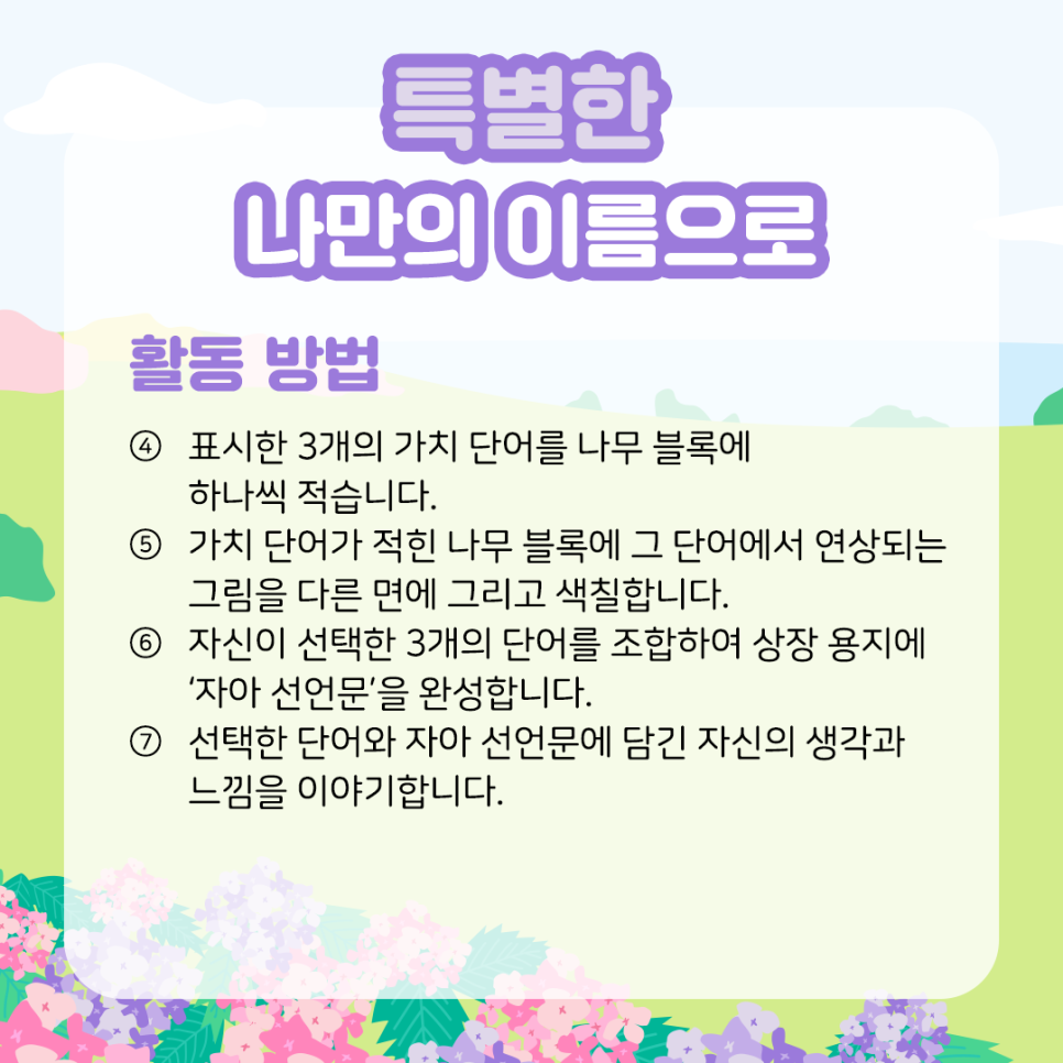특별한 나만의 이름으로 활동 방법 ④ 표시한 3개의 가치 단어를 나무 블록에 하나씩 적습니다.    ⑤ 가치 단어가 적힌 나무 블록에 그 단어에서   연상되는 그림을 다른 면에 그리고 색칠합니다.    ⑥ 자신이 선택한 3개의 단어를 조합하여   상장 용지에 ‘자아 선언문’을 완성합니다.    ⑦ 선택한 단어와 자아 선언문에 담긴   자신의 생각과 느낌을 이야기합니다.