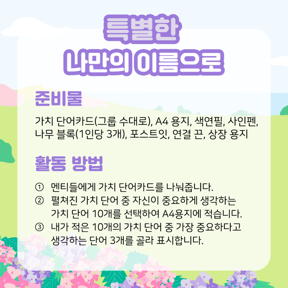 특별한 나만의 이름으로  준비물  가치 단어카드(그룹 수대로), A4 용지, 나무 블록(1인당 3개),   색연필, 사인펜, 포스트잇, 연결 끈, 상장 용지    활동 방법  ① 멘티들에게 가치 단어카드를 나눠줍니다.    ② 펼쳐진 가치 단어 중 자신이 중요하게 생각하는   가치 단어 10개를 선택하여 A4용지에 적습니다.    ③ 내가 적은 10개의 가치 단어 중 가장 중요하다고   생각하는 단어 3개를 골라 표시합니다.