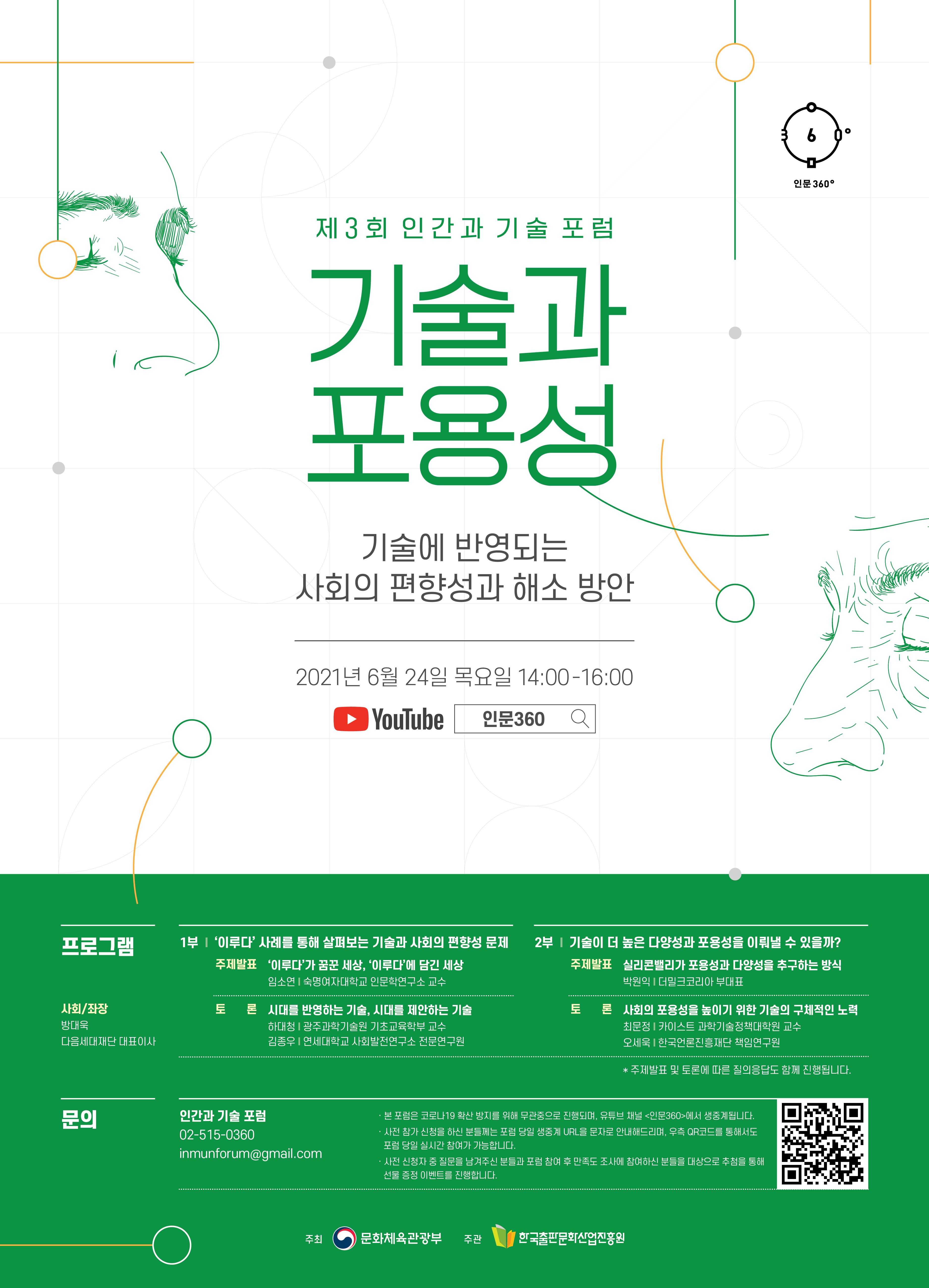 인문360 제3회 인간과 기술 포럼 기술과 포용성 기술에 반영되는 사회의 편향성과 해소 방안 2021년 6월 24일 목요일 14:00-16:00 Youtube 인문360 프로그램 사회좌장 방대욱 다음세대재단 대표이사 1부 이루다 사례를 통해 살펴보는 기술과 사회의 편향성 문제 주제발표 이루다가 꿈꾼 세상 이루다에 담긴 세상 임소연 숙명여자대학교 인문학연구소 교수 토론 시대를 반영하는 기술 시대를 제안하는 기술 하대청 광주과학기술원 기초교육학부 교수 김종우 연세대학교 사회발전연구소 전문연구원 2부 기술이 더 높은 다양성과 포용성을 이뤄낼 수 있을까? 주제발표 실리콘밸리가 포용성과 다양성을 추구하는 방식 박원익 더밀크코리아 부대표 토론 사회의 포용성을 높이기 위한 기술의 구체적인 노력 최문정 카이스트 과학기술정책대학원 교수 오세욱 한국언론진흥재단 책임연구원 주제발표 및 토론에 대한 질의응답도 함께 진행됩니다 문의 인간과 기술 포럼 02-515-0360 inmunforum@gmail.com 본 포럼은 코로나19 확산 방지를 위해 무관중으로 진행되며, 유튜브 채널 인문360에서 생중계됩니다. 사전 참가 신처을 하신 분들께는 포럼 당일 생중계 URL을 문자로 안내해드리며, 우측 QR 코드를 통해서도 포럼 당일 실시간 참여가 가능합니다. 사전 신청자 중 질문을 남겨주신 분들과 포럼 참여 후 만족도 조사에 참여하신 분들을 대상으로 추첨을 통해 선물 증정 이벤트를 진행합니다. 주최 문화체육관광부 주관 한국출판문화산업진흥원