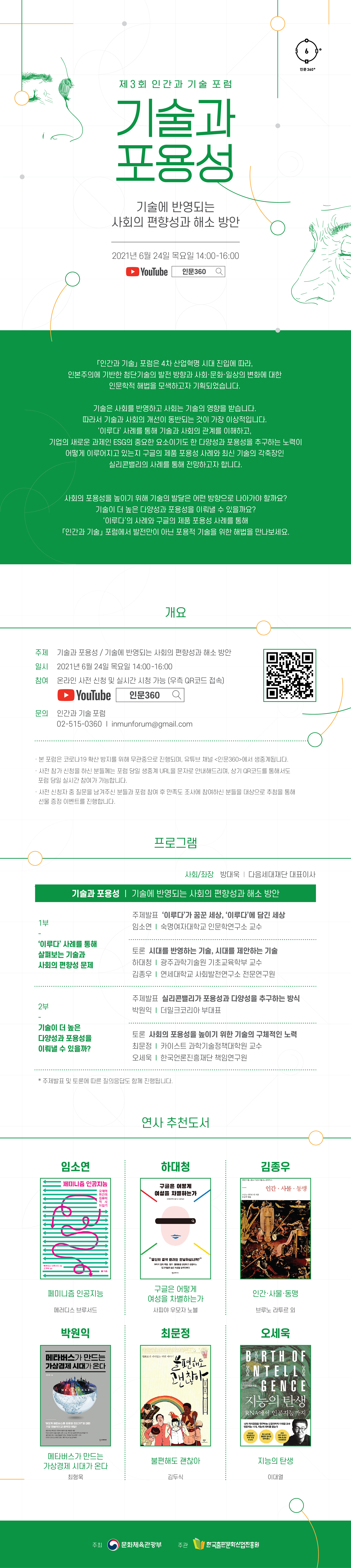 인문360 제3회 인간과 기술 포럼 기술과 포용성 기술에 반영되는 사회의 편향성과 해소 방안 2021년 6월 24일 목요일 14:00-16:00 Youtube 인문360 인간과 기술 포럼은 4차 산업혁명 시대 진입에 따라 인본주의에 기반한 첨단기술의 발전 방향과 사회 문화 일상의 변화에 대한 인문학적 해법을 모색하고자 기획되었습니다. 기술은 사회를 반영하고 사회는 기술의 영향을 받습니다. 따라서 기술과 사회의 개선이 동반되는 것이 가장 이상적입니다. 이루다 사례를 통해 기술과 사회의 관계를 이해하고 기업의 새로운 과제인 ESG의 중요한 요소이기도 한 다양성과 포용성을 추구하는 노력이 어떻게 이루어지고 있는지 구글의 제품 포용성 사례와 최신 기술의 각축장인 실리콘밸리의 사례를 통해 전망하고자 합니다. 사회의 포용성을 높이기 위해 기술의 발달은 어떤 방향으로 나아가야 할까요? 기술이 더 높은 다양성과 포용성을 이뤄낼 수 있을까요? 이루다의 사례와 구글의 제품 포용성 사례를 통해 인간과 기술 포럼에서 발전만이 아닌 포용적 기술을 위한 해법을 만나보세요. 개요 주제 기술과 포용성 기술에 반영되는 사회의 편향성과 해소 방안 일시 2021년 6월 24일 목요일 14:00-16:00 참여 온라인 사전 신청 및 실시간 시청 가능 (우측 QR코드 접속) Youtube 인문360 인간과 기술 포럼 02-515-0360 inmunforum@gmail.com  본 포럼은 코로나19 확산 방지를 위해 무관중으로 진행되며, 유튜브 채널 인문360에서 생중계됩니다. 사전 참가 신처을 하신 분들께는 포럼 당일 생중계 URL을 문자로 안내해드리며, 우측 QR 코드를 통해서도 포럼 당일 실시간 참여가 가능합니다. 사전 신청자 중 질문을 남겨주신 분들과 포럼 참여 후 만족도 조사에 참여하신 분들을 대상으로 추첨을 통해 선물 증정 이벤트를 진행합니다. 프로그램 사회 좌장 방대욱 다음세대재단 대표이사 기술과 포용성 기술에 반영되는 사회의 편향성과 해소 방안  1부 이루다 사례를 통해 살펴보는 기술과 사회의 편향성 문제 주제발표 이루다가 꿈꾼 세상 이루다에 담긴 세상 임소연 숙명여자대학교 인문학연구소 교수 토론 시대를 반영하는 기술 시대를 제안하는 기술 하대청 광주과학기술원 기초교육학부 교수 김종우 연세대학교 사회발전연구소 전문연구원 2부 기술이 더 높은 다양성과 포용성을 이뤄낼 수 있을까? 주제발표 실리콘밸리가 포용성과 다양성을 추구하는 방식 박원익 더밀크코리아 부대표 토론 사회의 포용성을 높이기 위한 기술의 구체적인 노력 최문정 카이스트 과학기술정책대학원 교수 오세욱 한국언론진흥재단 책임연구원 주제발표 및 토론에 대한 질의응답도 함께 진행됩니다 연사 추천도서 임소연 페미니즘 인공지능 메러디스 브루서드 하대청 구글은 어떻게 여성을 차별하는가 사피야 우모자 노블 김종우 인간 사물 동맹 브루노 라투르 외 박원익 메타버스가 만드는 가상경제 시대가 온다 최형욱 최문정 불편해도 괜찮아 김두식 오세욱 지능의 탄생 이대열 주최 문화체육관광부 주관 한국출판문화산업진흥원