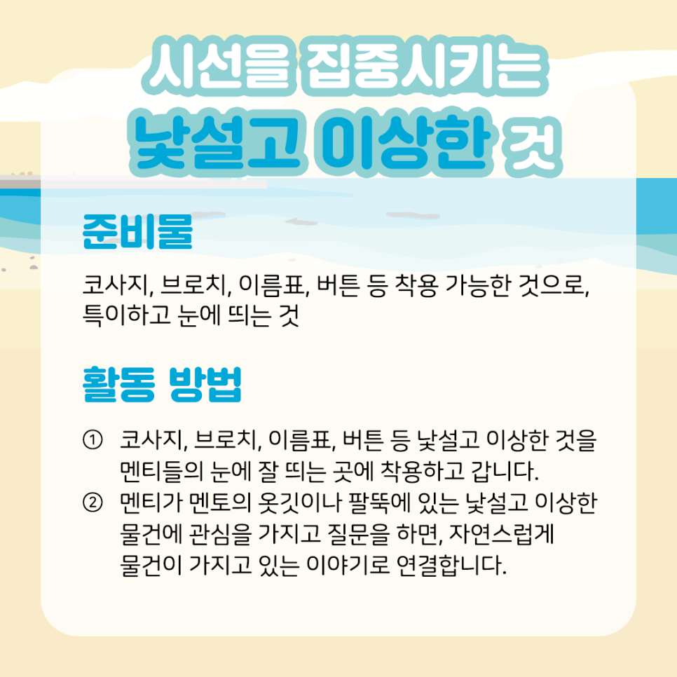 시선을 집중시키는 낯설고 이상한 것 준비물  코사지, 브로치, 이름표, 버튼 등 착용 가능한 것으로,  특이하고 눈에 띄는 것    활동 방법  ① 코사지, 브로치, 이름표, 버튼 등 낯설고 이상한 것을  멘티들의 눈에 잘 띄는 곳에 착용하고 갑니다.    ② 멘티가 멘토의 옷깃이나 팔뚝에 있는 낯설고 이상한   물건에 관심을 가지고 질문을 하면, 자연스럽게   물건이 가지고 있는 이야기로 연결합니다.