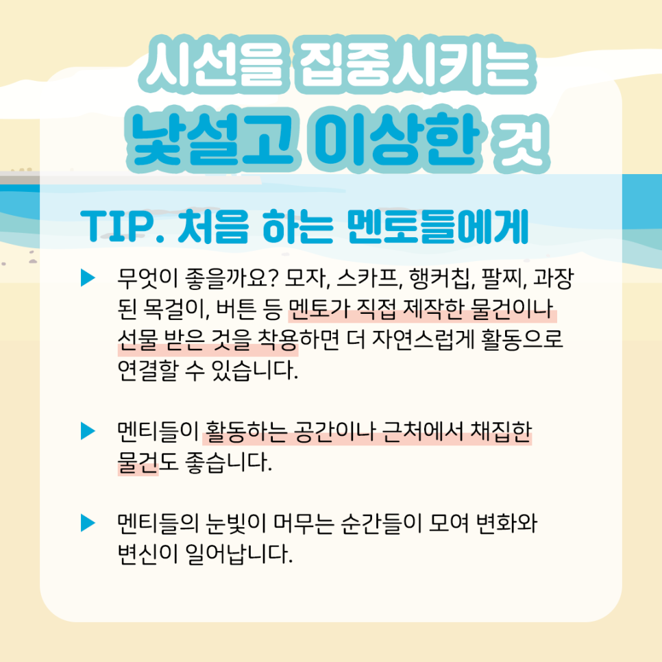 시선을 집중시키는 낯설고 이상한 것 TIP. 처음 하는 멘토들에게    ▶ 무엇이 좋을까요? 모자, 스카프, 행커칩, 팔찌, 과장된 목걸이,  버튼 등 멘토가 직접 제작한 물건이나 선물 받은 것을 착용하면  더 자연스럽게 활동으로 연결할 수 있습니다.    ▶ 멘티들이 활동하는 공간이나 근처에서 채집한 물건도 좋습니다.    ▶ 멘티들의 눈빛이 머무는 순간들이 모여 변화와 변신이 일어납니다.