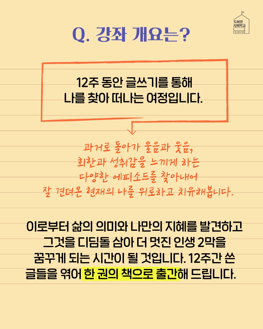 강좌 개요는? : 12주 동안 글쓰기를 통해 나를 찾아 떠나는 여정입니다. 과거로 돌아가 울음과 웃음, 회환과 성취감을 느끼게 하는 다양한 에피소드를 찾아내어 잘 견뎌온 현재의 나를 위로하고 치유해봅니다. 이로부터 삶의 의미와 나만의 지혜를 발견하고 그것을 디딤돌 삼아 더 멋진 인생 2막을 꿈꾸게 되는 시간이 될 것입니다. 12주간 쓴 글들을 엮어 한 권의 책으로 출간해 드립니다.