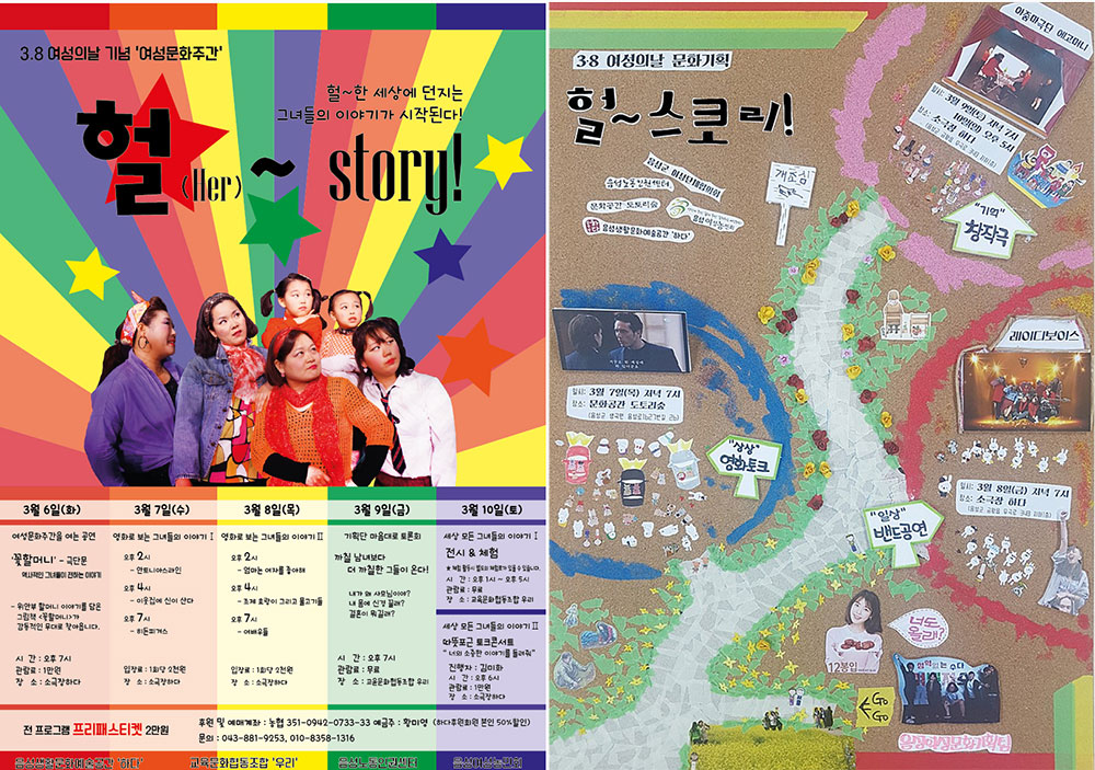 　3.8 여성의 날 기념 '여성문화주간' 헐~한 세상에 던지는 그녀들의 이야기가 시작된다! 헐(Her)~ story 3.8 여성의 날 문화기획 헐~스토리 3월 6일 여성문화주간을 여는 공연 '꽃할머니' 극단문 위안부 할머니 이야기를 담은 그림책 꽃할머니가 감동적인 무대로 찾아옵니다. 시간 오후 7시 관람료 1만원 장소 소극장 하다 3월 7일 영화로 보는 그녀들의 이야기 오후 2시 안토니아스 라인 오후 4시 이웃집에 신이 산다 오후 7시  히든 피겨스 입장료 1회당 2천원 장소 소극장 하다 3월 8일 영화로 보는 그녀들 이야기 2 오후 2시 엄마는 여자를 좋아해 오후 4시 조제 호랑이 그리고 물고기들 오후7시 여배우들 입장료 1회당 2천원 장소 소극장 하다 3월 9일 기획단 마음대로 토론회 까칠 남녀보다 더 까칠한 그들이 온다 시간 오후 7시 관람료 무료 3월 10일 세상 모든 그녀들의 이야기 전시&체험 따뜻포근 토크 콘서트 전 프로그램 프리패스티켓 2만원 
