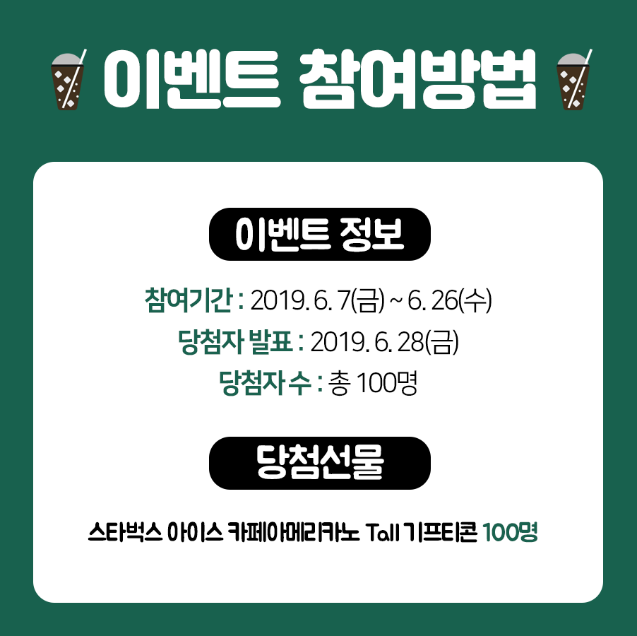 이벤트 참여방법 이벤트 정보 참여기간:2019.6.7 금요일 부터 6.26 수요일까지 당첨자 발표:2019.6.28 금요일 당첨자 수: 총 100명 당첨선물 스타벅스 아이스카페아메리카노 Tall 기프티콘 100명