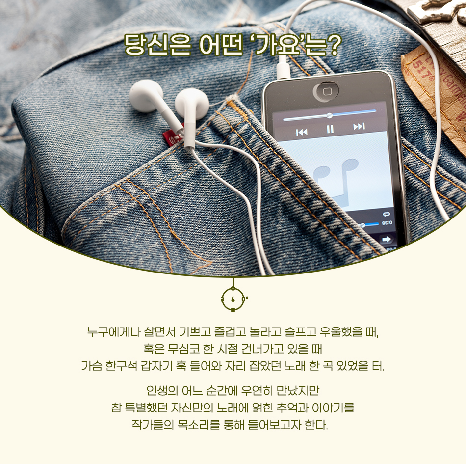 당신은 어떤‘가요’는? 누구에게나 살면서 기쁘고 즐겁고 놀라고 슬프고 우울했을 때, 혹은 무심코 한 시절 건너가고 있을 때 가슴 한구석 갑자기 훅 들어와 자리 잡았던 노래 한 곡 있었을 터. 인생의 어느 순간에 우연히 만났지만 참 특별했던 자신만의 노래에 얽힌 추억과 이야기를 작가들의 목소리를 통해 들어보고자 한다.