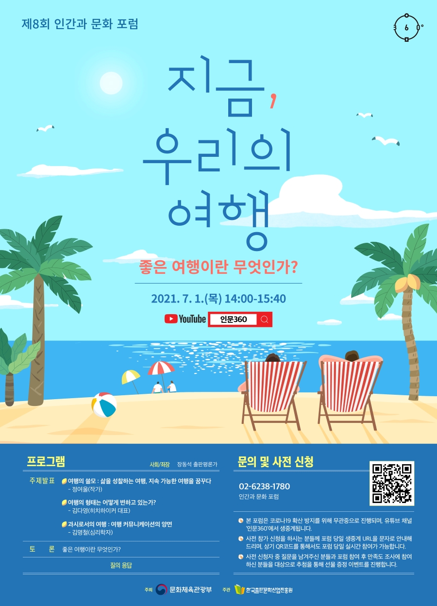 제8회 인간과 문화 포럼 지금, 우리의 여행 - 좋은 여행이란 무엇인가? 2021. 7. 1.(목) 14:00-15:40 YouTube 인문360 프로그램 사회/좌장 장동석 출판평론가 주제발표 여행의 쓸모: 삶을 성찰하는 여행, 지속 가능한 여행을 꿈꾸다 - 정여울(작가) 여행의 형태는 어떻게 변하고 있는가? - 김다영(히치하이커 대표) 과시로서의 여행: 여행 커뮤니케이션의 양면 - 김명철(심리학자) 토론 좋은 여행이란 무엇인가? 질의 응답 문의 및 사전 신청 02-6238-1780 인간과 문화 포럼 - 본 포럼은 코로나19 확산 방지를 위해 무관중으로 진행되며, 유튜브 채널 '인문360'에서 생중계됩니다. - 사전 참가 신청을 하시는 분들께 포럼 당일 생중계 URL을 문자로 안내해드리며, 상기 QR코드를 통해서도 포럼 당일 실시간 참여가 가능합니다. - 사전 신청자 중 질문을 남겨주신 분들과 포럼 참여 후 만족도 조사에 참여하신 분들을 대상으로 추첨을 통해 선물 증정 이벤트를 진행합니다. 주최 문화체육관광부 주관 한국출판문화산업진흥원