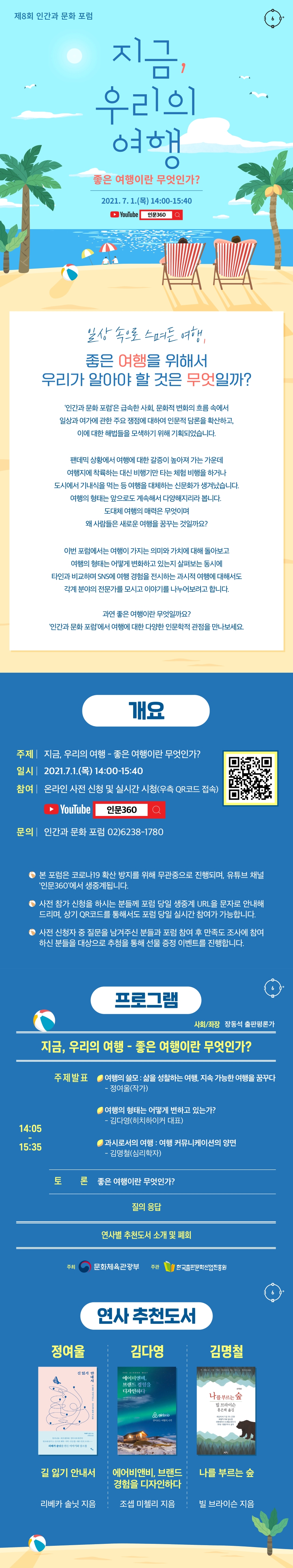 제8회 인간과 문화 포럼 지금, 우리의 여행 - 좋은 여행이란 무엇인가? 2021. 7. 1.(목) 14:00-15:40 YouTube 인문360 일상 속으로 스며든 여행, 좋은 여행을 위해서 우리가 알아야 할 것은 무엇일까? ‘인간과 문화 포럼’은 급속한 사회, 문화적 변화의 흐름 속에서 일상과 여가에 관한 주요 쟁점에 대하여 인문적 담론을 확산하고, 이에 대한 해법들을 모색하기 위해 기획되었습니다. 팬데믹 상황에서 여행에 대한 갈증이 높아져 가는 가운데 여행지에 착륙하는 대신 비행기만 타는 체험 비행을 하거나 도시에서 기내식을 먹는 등 여행을 대체하는 신문화가 생겨났습니다. 여행의 형태는 앞으로도 계속해서 다양해지리라 봅니다. 도대체 여행의 매력은 무엇이며 왜 사람들은 새로운 여행을 꿈꾸는 것일까요? 이번 포럼에서는 여행이 가지는 의미와 가치에 대해 돌아보고 여행의 형태는 어떻게 변화하고 있는지 살펴보는 동시에 타인과 비교하며 SNS에 여행 경험을 전시하는 과시적 여행에 대해서도 각계 분야의 전문가를 모시고 이야기를 나누어보려고 합니다. 과연 좋은 여행이란 무엇일까요? ‘인간과 문화 포럼’에서 여행에 대한 다양한 인문학적 관점을 만나보세요. 개요 주제 지금, 우리의 여행 - 좋은 여행이란 무엇인가? 일시 2021.7.1.(목) 14:00-15:40 참여 온라인 사전 신청 및 실시간 시청(우측 QR코드 접속) YouTube 인문360 문의 인간과 문화 포럼 02)6238-1780 - 본 포럼은 코로나19 확산 방지를 위해 무관중으로 진행되며, 유튜브 채널 '인문360'에서 생중계됩니다. - 사전 참가 신청을 하시는 분들께 포럼 당일 생중계 URL을 문자로 안내해드리며, 상기 QR코드를 통해서도 포럼 당일 실시간 참여가 가능합니다. - 사전 신청자 중 질문을 남겨주신 분들과 포럼 참여 후 만족도 조사에 참여하신 분들을 대상으로 추첨을 통해 선물 증정 이벤트를 진행합니다. 프로그램 사회/좌장 장동석 출판평론가 지금, 우리의 여행 - 좋은 여행이란 무엇인가? 14:05-15:40 주제발표 여행의 쓸모: 삶을 성찰하는 여행, 지속 가능한 여행을 꿈꾸다 - 정여울(작가) 여행의 형태는 어떻게 변하고 있는가? - 김다영(히치하이커 대표) 과시로서의 여행: 여행 커뮤니케이션의 양면 - 김명철(심리학자) 토론 좋은 여행이란 무엇인가? 질의 응답 연사별 추천도서 소개 및 폐회 주최 문화체육관광부 주관 한국출판문화산업진흥원 연사 추천도서 정여울 – 길 잃기 안내서 (리베카 솔닛 지음) 김다영 – 에어비앤비, 브랜드 경험을 디자인하다 (조셉 미첼리 지음) 김명철 – 나를 부르는 숲 (빌 브라이슨 지음)