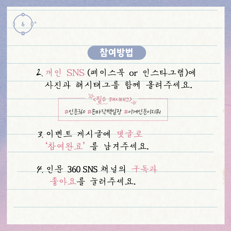 참여방법 2. 개인sns(페이스북이나 인스타그램)에 사진과 해시태그를 함께 올려주세요 (필수해시태그 : #인문360 #손바닥백일장 #이게인문이지뭐) 3. 이벤트 게시글에 댓글로 참여완료를 남겨주세요 4. 인문360 sns의 구독과 좋아요를 눌러주세요