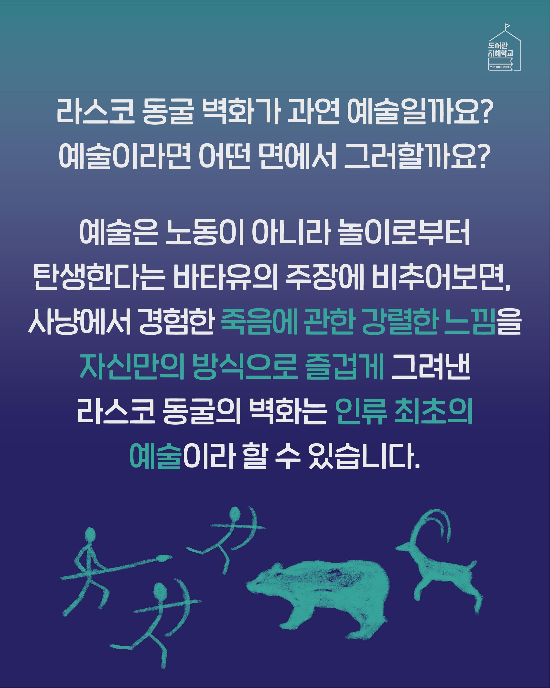 라스코 동굴 벽화가 과연 예술일까요? 예술이라면 어떤 면에서 그러할까요? 예술은 노동이 아니라 놀이로부터 탄생한다는 바타유의 주장에 비추어보면, 사냥에서 경험한 죽음에 관한 강렬한 느낌을 자신만의 방식으로 즐겁게 그려낸 라스코 동굴의 벽화는 인류 최초의 예술이라 할 수 있습니다.