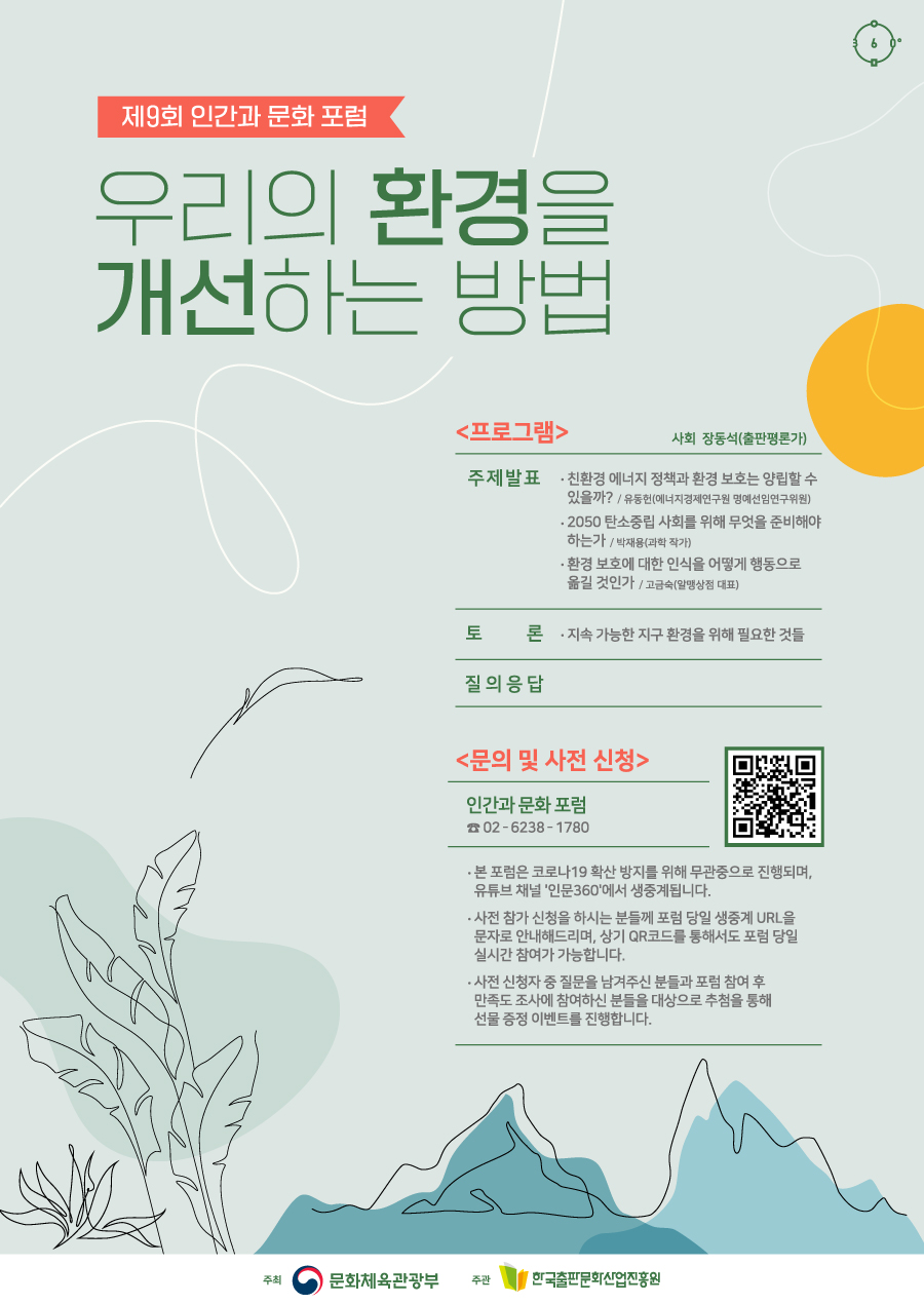 제9회 인간과 문화 포럼 우리의 환경을 개선하는 방법 프로그램 사회 장동석(출판평론가) 주제 발표 친환경 에너지 정책과 환경 보호는 양립할 수 있을까? / 유동헌(에너지경제연구원 명예선임연구위원) 2050 탄소중립 사회를 위해 무엇을 준비해야 하는가 / 박재용(과학 작가) 환경 보호에 대한 인식을 어떻게 행동으로 옮길 것인가 / 고금숙(알맹상점 대표) 토론 지속 가능한 지구 환경을 위해 필요한 것들 질의응답 문의 및 사전 신청 인간과 문화 포럼 02-6238-1780 - 본 포럼은 코로나19 확산 방지를 위해 무관중으로 진행되며, 유튜브 채널 '인문360'에서 생중계됩니다. - 사전 참가 신청을 하시는 분들께 포럼 당일 생중계 URL을 문자로 안내해드리며, 상기 QR코드를 통해서도 포럼 당일 실시간 참여가 가능합니다. - 사전 신청자 중 질문을 남겨주신 분들과 포럼 참여 후 만족도 조사에 참여하신 분들을 대상으로 추첨을 통해 선물 증정 이벤트를 진행합니다. 주최 문화체육관광부 주관 한국출판문화산업진흥원