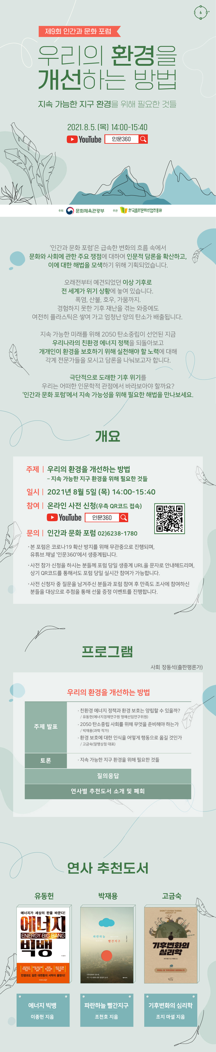 제9회 인간과 문화 포럼 우리의 환경을 개선하는 방법 지속 가능한 지구 환경을 위해 필요한 것들 2021년 8월 5일(목) 14:00-15:40 YouTube 인문360 주최 문화체육관광부 주관 한국출판문화산업진흥원 ‘인간과 문화 포럼’은 급속한 변화의 흐름 속에서 문화와 사회에 관한 주요 쟁점에 대하여 인문적 담론을 확산하고, 이에 대한 해법을 모색하기 위해 기획되었습니다. 오래전부터 예견되었던 이상 기후로 전 세계가 위기 상황에 놓여 있습니다. 폭염, 산불, 호우, 가뭄까지. 경험하지 못한 기후 재난을 겪는 와중에도 여전히 플라스틱은 쌓여 가고 엄청난 양의 탄소가 배출됩니다. 지속 가능한 미래를 위해 2050 탄소중립이 선언된 지금 우리나라의 친환경 에너지 정책을 되돌아보고 개개인이 환경을 보호하기 위해 실천해야 할 노력에 대해 각계 전문가들을 모시고 담론을 나눠보고자 합니다. 극단적으로 도래한 기후 위기를 우리는 어떠한 인문학적 관점에서 바라보아야 할까요? ‘인간과 문화 포럼’에서 지속 가능성을 위해 필요한 해법을 만나보세요. 개요 우리의 환경을 개선하는 방법 - 지속 가능한 지구 환경을 위해 필요한 것들 일시 2021년 8월 5일(목) 14:00-15:40 참여 온라인 사전 신청(우측 QR 코드 접속) YouTube 인문360 - 본 포럼은 코로나19 확산 방지를 위해 무관중으로 진행되며, 유튜브 채널 '인문360'에서 생중계됩니다. - 사전 참가 신청을 하시는 분들께 포럼 당일 생중계 URL을 문자로 안내해드리며, 상기 QR코드를 통해서도 포럼 당일 실시간 참여가 가능합니다. - 사전 신청자 중 질문을 남겨주신 분들과 포럼 참여 후 만족도 조사에 참여하신 분들을 대상으로 추첨을 통해 선물 증정 이벤트를 진행합니다. 프로그램 사회 장동석(출판평론가) 우리의 환경을 개선하는 방법 주제 발표 친환경 에너지 정책과 환경 보호는 양립할 수 있을까? / 유동헌(에너지경제연구원 명예선임연구위원) 2050 탄소중립 사회를 위해 무엇을 준비해야 하는가 / 박재용(과학 작가) 환경 보호에 대한 인식을 어떻게 행동으로 옮길 것인가 / 고금숙(알맹상점 대표) 토론 지속 가능한 지구 환경을 위해 필요한 것들 질의응답 연사별 추천도서 소개 및 폐회 연사 추천도서 유동헌 – 에너지 빅뱅 (이종헌 지음) 박재용 – 파란하늘 빨간지구 (조천호 지음) 고금숙 – 기후변화의 심리학 (조지 마셜 지음)
