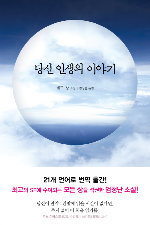 책표지 문구 : 당신 인생의 이야기 테드 창 소설 김상훈 옮김 21개의 언어로 번역 출간! 최고의 SF에 수여되는 모든 상을 석권한 엄청난 소설! 당신이 만약 1권밖에 읽을 시간이 없다면 주저없이 이 책을 읽기를. 주노 디아스(퓰리처상 수상 작가, MIT 문예창작가 교수) 