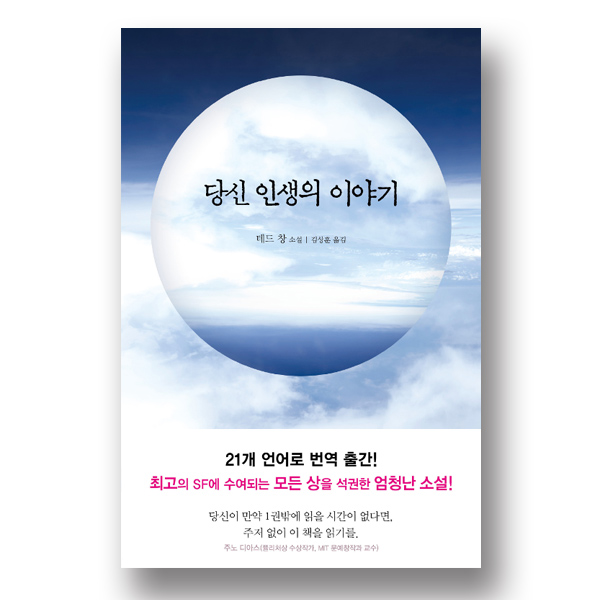책표지 문구 : 당신 인생의 이야기 테드 창 소설 김상훈 옮김 21개의 언어로 번역 출간! 최고의 SF에 수여되는 모든 상을 석권한 엄청난 소설! 당신이 만약 1권밖에 읽을 시간이 없다면 주저없이 이 책을 읽기를. 주노 디아스(퓰리처상 수상 작가, MIT 문예창작가 교수) 