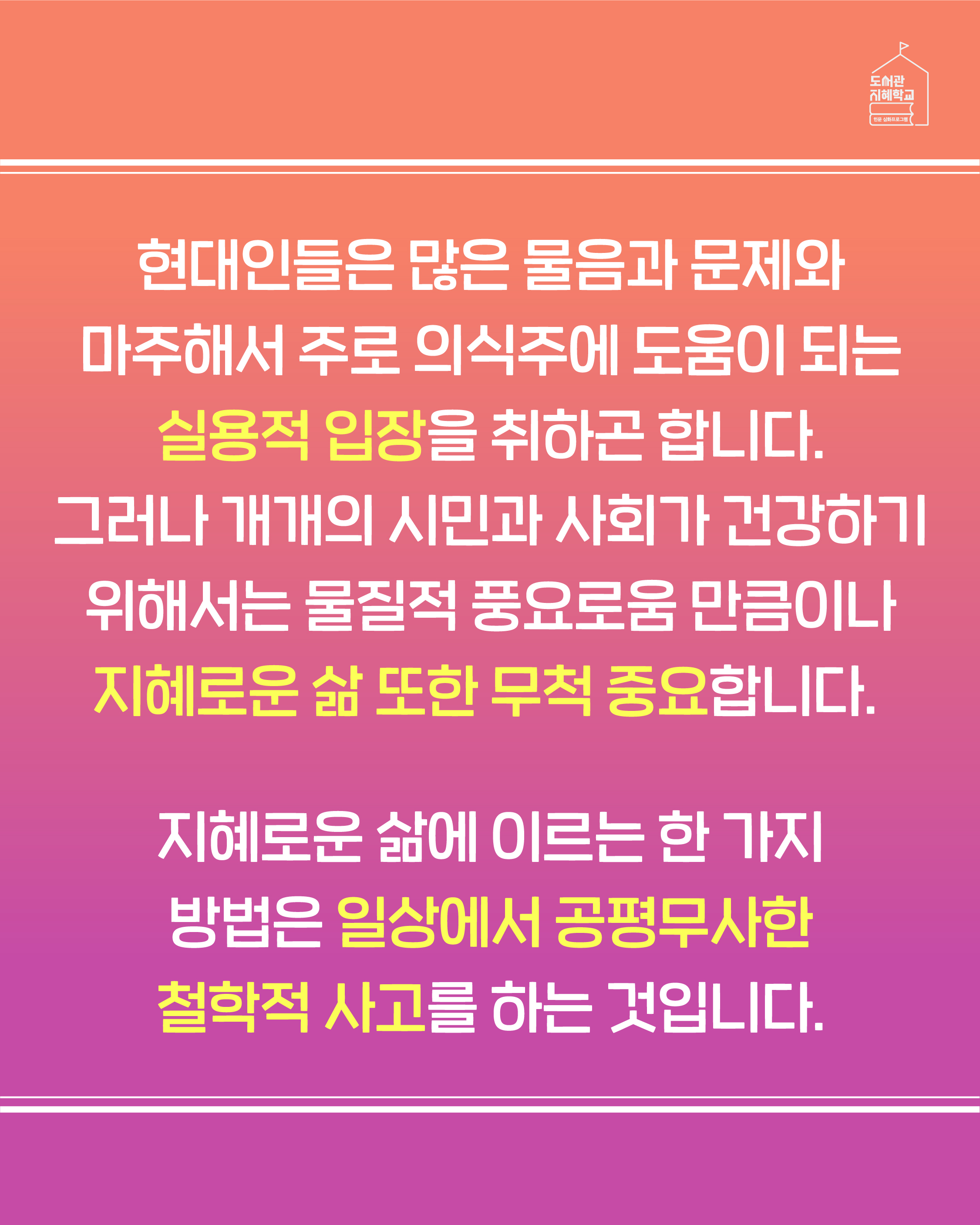 현대인들은 많은 물음과 문제에 마주해서 주로 의식주에 도움이 되는 실용적 입장을 취하곤 합니다. 그러나 개개의 시민과 사회가 건강하기 위해서는 물질적 풍요로움 만큼이나 지혜로운 삶 또한 무척 중요합니다. 지혜로운 삶에 이르는 한 가지 방법은 일상에서 공평무사한 철학적 사고를 하는 것입니다.