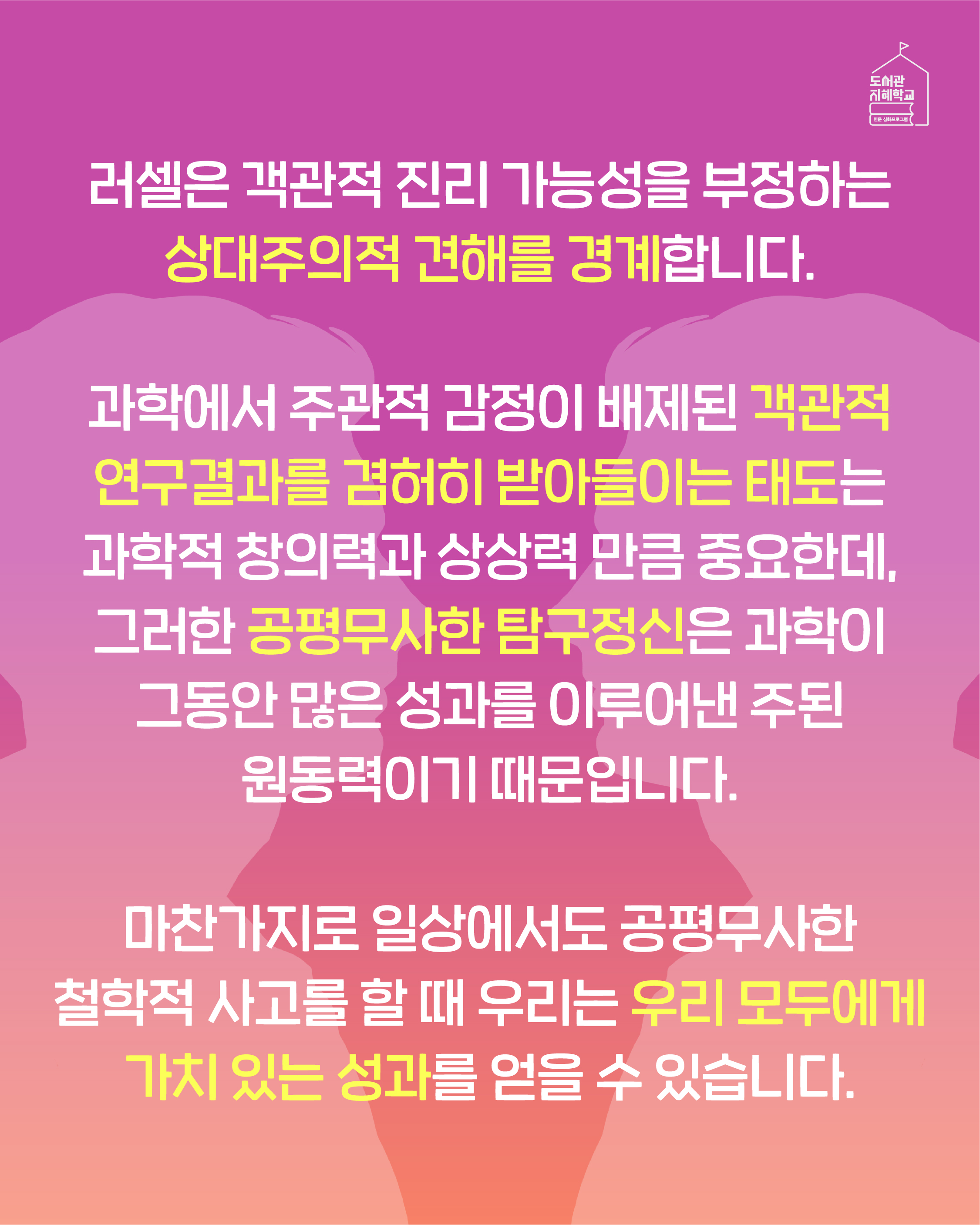 러셀은 객관적 진리 가능성을 부정하는 상대주의적 견해를 경계합니다. 과학에서 주관적 감정이 배제된 객관적 연구결과를 겸허히 받아들이는 태도는 과학적 창의력과 상상력 만큼 중요한데, 그러한 공평무사한 탐구정신은 과학이 그동안 많은 성과를 이루어낸 주된 원동력이기 때문입니다. 마찬가지로 일상에서도 공평무사한 철학적 사고를 할 때 우리는 우리 모두에게 가치 있는 성과를 얻을 수 있습니다.