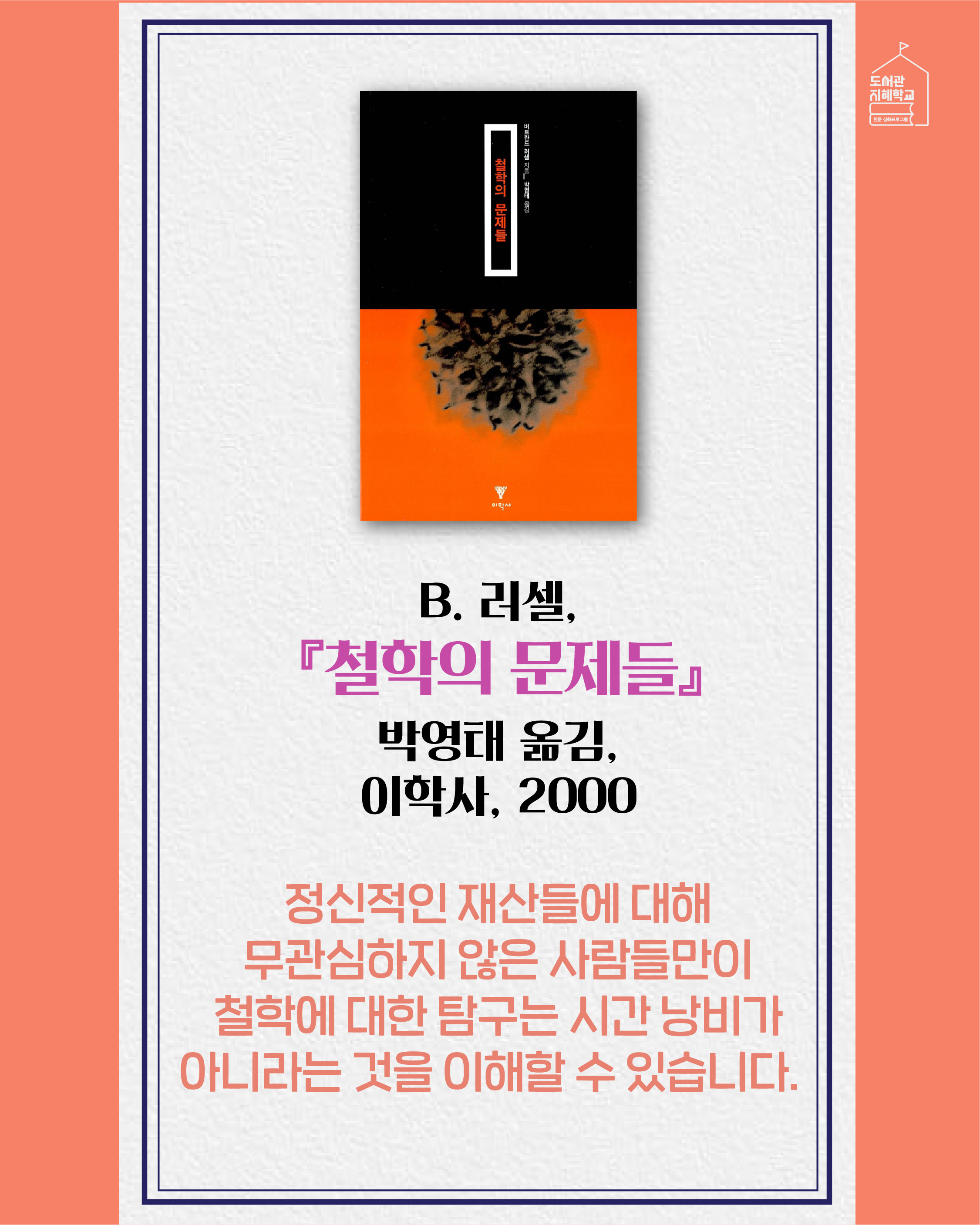 철학의 문제들 B. 러셀, 박영태 옮김, 이학사, 2000. 정신적인 재산들에 대해 무관심하지 않은 사람들만이 철학에 대한 탐구는 시간 낭비가 아니라는 것을 이해할 수 있습니다.