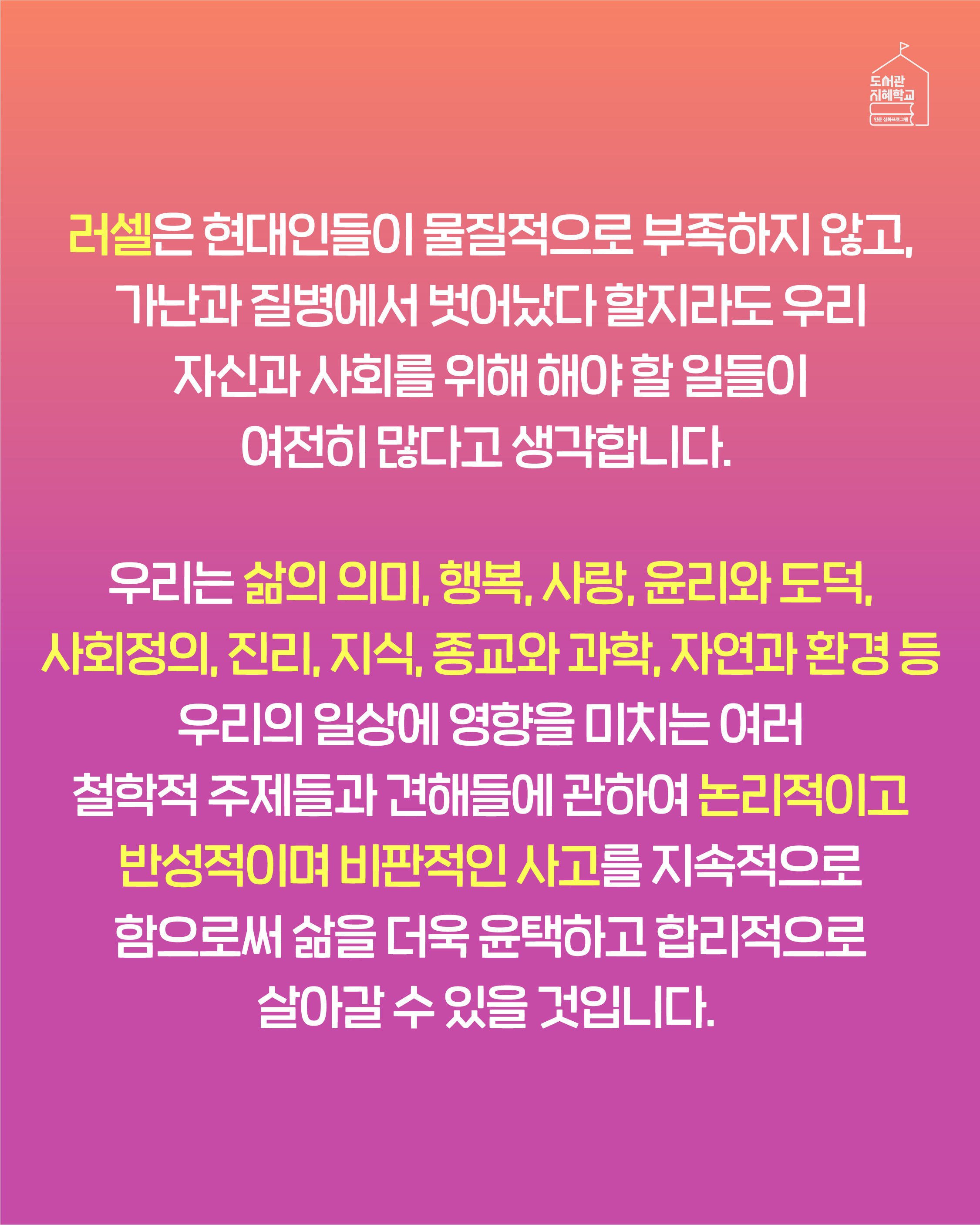 러셀은 현대인들이 물질적으로 부족하지 않고, 가난과 질병에서 벗어났다 할지라도 우리 자신과 사회를 위해 해야 할 일들이 여전히 많다고 생각합니다. 우리는 삶의 의미, 행복, 사랑, 윤리와 도덕, 사회정의, 진리, 지식, 종교와 과학, 자연과 환경 등 우리의 일상에 영향을 미치는 여러 철학적 주제들과 견해들에 관하여 논리적이고 반성적이며 비판적인 사고를 지속적으로 함으로써 삶을 더욱 윤택하고 합리적으로 살아갈 수 있을 것입니다.