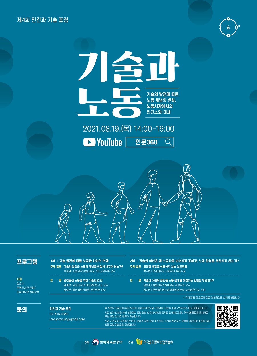 제4회 인간과 기술 포럼   기술과 노동 기술의 발전에 따른 노동 개념의 변화, 노동시장에서의 인간소외·대체 2021.08.19.(목) 14:00-16:00 YouTube  인문360    프로그램  사회 김승수 똑똑도서관 관장/인하대학교 겸임교수  1부 ｜ 기술 발전에 따른 노동과 사회의 변화  주제 발표 기술의 발전은 노동의 개념을 어떻게 바꾸어 왔는가? 최형섭 ｜ 서울과학기술대학교 기초교육학부 교수  토론 인간중심 노동을 위한 기술의 조건  김재인 ｜ 경희대학교 비교문화연구소 교수 김효민 ｜ 울산과학기술원 인문학부 교수   2부 ｜ 기술의 혁신은 왜 노동자를 보호하지 못하고, 노동 환경을 개선하지 않는가?  주제 발표 안전한 배달을 허용하지 않는 알고리즘 박수민 ｜ 연세대학교 사회학과 박사수료  토론 기술과 더불어 플랫폼 노동 문제를 해결하는 방법은 무엇인가?  정흥준 ｜ 서울과학기술대학교 경영학과 교수 장귀연 ｜ 전국불안정노동철폐연대 부설 노동권연구소 소장  * 주제 발표 및 토론에 따른 질의응답도 함께 진행됩니다.    문의  인간과 기술 포럼 02-515-0360 inmunforum@gmail.com  · 본 포럼은 코로나19 확산 방지를 위해 무관중으로 진행되며, 유튜브 채널 <인문360>에서 생중계 됩니다. · 사전 참가 신청을 하신 분들께는 포럼 당일 생중계 URL을 문자로 안내해드리며, 우측 QR코드를 통해서도 포럼 당일 실시간 참여가 가능합니다. · 사전 신청자 중 질문을 남겨주신 분들과 포럼 참여 후 만족도 조사를 참여하신 분들을 대상으로 추첨을 통해 선물 증정 이벤트를 진행합니다.