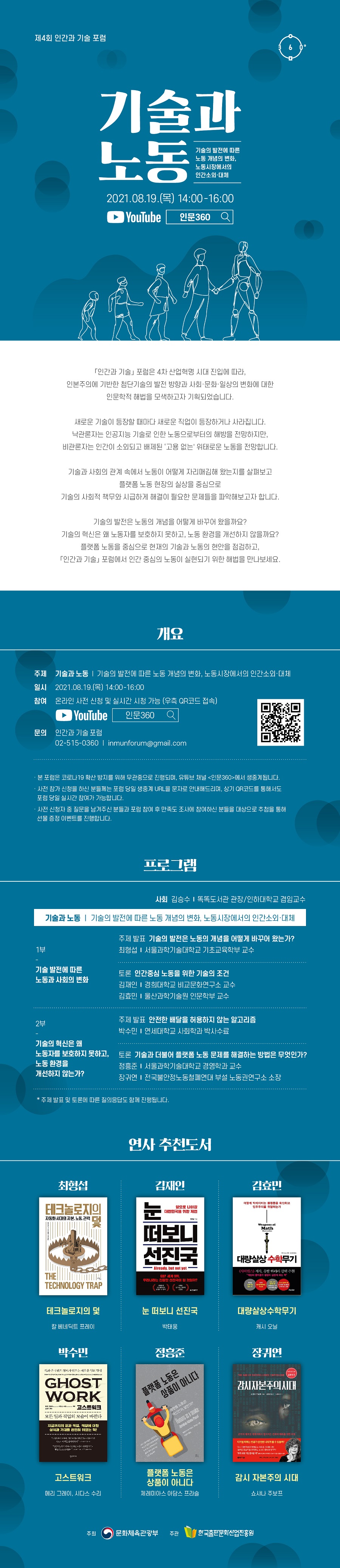 제4회 인간과 기술 포럼   기술과 노동 기술의 발전에 따른 노동 개념의 변화, 노동시장에서의 인간소외·대체 2021.08.19.(목) 14:00-16:00 YouTube  인문360   =========================================================  「인간과 기술」 포럼은 4차 산업혁명 시대 진입에 따라, 인본주의에 기반한 첨단기술의 발전 방향과 사회·문화·일상의 변화에 대한 인문학적 해법을 모색하고자 기획되었습니다.  새로운 기술이 등장할 때마다 새로운 직업이 등장하거나 사라집니다. 낙관론자는 인공지능 기술로 인한 노동으로부터의 해방을 전망하지만, 비관론자는 인간이 소외되고 배제된 ‘고용 없는' 위태로운 노동을 전망합니다.  기술과 사회의 관계 속에서 노동이 어떻게 자리매김해 왔는지를 살펴보고 플랫폼 노동 현장의 실상을 중심으로 기술의 사회적 책무와 시급하게 해결이 필요한 문제들을 파악해보고자 합니다.  기술의 발전은 노동의 개념을 어떻게 바꾸어 왔을까요? 기술의 혁신은 왜 노동자를 보호하지 못하고, 노동 환경을 개선하지 않을까요? 플랫폼 노동을 중심으로 현재의 기술과 노동의 현안을 점검하고, 「인간과 기술」 포럼에서 인간 중심의 노동이 실현되기 위한 해법을 만나보세요.  =========================================================  개요 주제  기술과 노동 ｜ 기술의 발전에 따른 노동 개념의 변화, 노동시장에서의 인간소외·대체 일시  2021.08.19.(목) 14:00-16:00 참여  온라인 사전 신청 및 실시간 시청 가능 (우측 QR코드 접속)        YouTube  인문360 문의  인간과 기술 포럼        02-515-0360 / inmunforum@gmail.com    · 본 포럼은 코로나19 확산 방지를 위해 무관중으로 진행되며, 유튜브 채널 <인문360>에서 생중계 됩니다. · 사전 참가 신청을 하신 분들께는 포럼 당일 생중계 URL을 문자로 안내해드리며, 상기 QR코드를 통해서도 포럼 당일 실시간 참여가 가능합니다. · 사전 신청자 중 질문을 남겨주신 분들과 포럼 참여 후 만족도 조사를 참여하신 분들을 대상으로 추첨을 통해 선물 증정 이벤트를 진행합니다.  =========================================================  프로그램  사회 김승수 ｜ 똑똑도서관 관장/인하대학교 겸임교수  기술과 노동｜기술의 발전에 따른 노동 개념의 변화, 노동시장에서의 인간소외·대체  1부 - 기술 발전에 따른 노동과 사회의 변화  주제 발표 기술의 발전은 노동의 개념을 어떻게 바꾸어 왔는가? 최형섭 ｜ 서울과학기술대학교 기초교육학부 교수  토론 인간중심 노동을 위한 기술의 조건  김재인 ｜ 경희대학교 비교문화연구소 교수 김효민 ｜ 울산과학기술원 인문학부 교수   2부 - 기술의 혁신은 왜 노동자를 보호하지 못하고, 노동 환경을 개선하지 않는가?  주제 발표 안전한 배달을 허용하지 않는 알고리즘 박수민 ｜ 연세대학교 사회학과 박사수료  토론 기술과 더불어 플랫폼 노동 문제를 해결하는 방법은 무엇인가?  정흥준 ｜ 서울과학기술대학교 경영학과 교수 장귀연 ｜ 전국불안정노동철폐연대 부설 노동권연구소 소장  * 주제 발표 및 토론에 따른 질의응답도 함께 진행됩니다.  =========================================================  연사 추천도서   최형섭 - 테크놀로지의 덫 ｜ 칼 베네딕트 프레이 김재인 - 눈 떠보니 선진국 ｜ 박태웅 김효민 - 대량살상수학무기 ｜ 캐시 오닐 박수민 - 고스트워크 ｜ 메리 그레이, 시다스 수리 정흥준 - 플랫폼 노동은 상품이 아니다 ｜ 제레미아스 아담스 프라슬 장귀연 - 감시 자본주의 시대 ｜ 쇼샤나 주보프