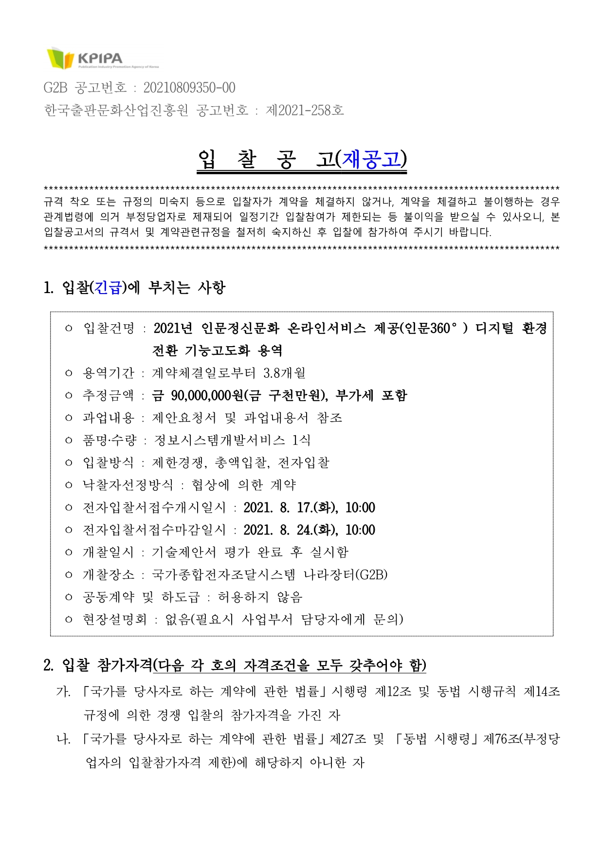 G2B 공고번호 : 20210809350-00 한국출판문화산업진흥원 공고번호 : 제2021-258호  입  찰  공  고(재공고) ****************************************************************************************************** 규격 착오 또는 규정의 미숙지 등으로 입찰자가 계약을 체결하지 않거나, 계약을 체결하고 불이행하는 경우 관계법령에 의거 부정당업자로 제재되어 일정기간 입찰참여가 제한되는 등 불이익을 받으실 수 있사오니, 본 입찰공고서의 규격서 및 계약관련규정을 철저히 숙지하신 후 입찰에 참가하여 주시기 바랍니다.  ******************************************************************************************************  1. 입찰(긴급)에 부치는 사항   ㅇ 입찰건명 : 2021년 인문정신문화 온라인서비스 제공(인문360°) 디지털 환경 전환 기능고도화 용역  ㅇ 용역기간 : 계약체결일로부터 3.8개월  ㅇ 추정금액 : 금 90,000,000원(금 구천만원), 부가세 포함  ㅇ 과업내용 : 제안요청서 및 과업내용서 참조  ㅇ 품명‧수량 : 정보시스템개발서비스 1식   ㅇ 입찰방식 : 제한경쟁, 총액입찰, 전자입찰  ㅇ 낙찰자선정방식 : 협상에 의한 계약  ㅇ 전자입찰서접수개시일시 : 2021. 8. 17.(화), 10:00   ㅇ 전자입찰서접수마감일시 : 2021. 8. 24.(화), 10:00  ㅇ 개찰일시 : 기술제안서 평가 완료 후 실시함  ㅇ 개찰장소 : 국가종합전자조달시스템 나라장터(G2B)  ㅇ 공동계약 및 하도급 : 허용하지 않음   ㅇ 현장설명회 : 없음(필요시 사업부서 담당자에게 문의)   2. 입찰 참가자격(다음 각 호의 자격조건을 모두 갖추어야 함)   가. 「국가를 당사자로 하는 계약에 관한 법률」시행령 제12조 및 동법 시행규칙 제14조 규정에 의한 경쟁 입찰의 참가자격을 가진 자   나. 「국가를 당사자로 하는 계약에 관한 법률」제27조 및 「동법 시행령」제76조(부정당업자의 입찰참가자격 제한)에 해당하지 아니한 자   다. 「국가종합전자조달시스템 입찰참가자격등록규정」에 의하여 반드시 나라장터(G2B)에 입찰서 제출마감일 전일까지‘소프트웨어사업자(패키지소프트웨어개발․공급사업 업종코드 : 1426)’로 입찰참가 등록한 자   라. 「소프트웨어산업진흥법」제24조 규정에 의한 소프트웨어사업자로서 최근년도 결산신고가 완료된 사업자로, ‘소프트웨어사업자신고 확인서’를 소지한 자    마. 「중소기업제품 구매촉진 및 판로지원에 관한 법률」제9조 및 동법 시행규칙 제5조에 의해 입찰서 제출마감일 전일까지 발급된 것으로 유효기간 내 있는 ‘직접생산확인증명서(정보시스템개발서비스, 세부품명 : 8111159901)’를 소지한 자    바. 「중소기업기본법」제2조에 따른 중·소기업자 또는 「소상공인 보호 및 지원에 관한 법률」제2조에 따른 소상공인으로서 「중소기업 범위 및 확인에 관한 규정」에 따라 입찰서 제출마감일 전일까지 발급된 것으로 유효기간 내 있는‘중·소기업·소상공인확인서’를 소지한 자     ※ 단, 중·소기업·소상공인확인서, 직접생산확인증명서는 ‘중소기업제품 공공구매 종합정보망(www.smpp.go.kr)’에서 확인이 안 될 경우 입찰 참가자격이 없습니다.     ※ 단,「중소기업제품 구매촉진 및 판로지원에 관한 법률」 제33조 제1항에 따라 중소기업자로 간주되는 특별법인으로 중소기업 제품 「공공구매제도 운영요령」제45조에 따라 ‘특별법인 중소기업 간주 확인서’를 소기업 또는 소상공인으로 발급받은 경우 입찰참가 자격이 있으며 상기 각 호의 입찰참가자격을 모두 갖추어야 합니다.     ※ 본 입찰은 국가종합전자조달시스템(www.g2b.go.kr, 이하 G2B라 함)을 이용한 전자입찰 방식으로 집행되므로 G2B 입찰참가자격 등록업체만이 입찰에 참가할 수 있으며, ‘지문인식 신원확인 입찰제도’ 시행에 따라 지문보안토큰 및 개인인증서를 보유한 대표자(또는 사전에 등록된 입찰대리인)만이 입찰서 제출이 가능합니다. 다만, 지문인식 신원확인 입찰이 곤란한 자는 국가종합전자조달시스템 전자입찰 특별유의서 제7조 제1항 제6호 및 제7호의 절차에 따라 예외적으로 개인인증서에 의한 전자입찰서 제출이 가능합니다.     ※ 입찰참가자격 등록장소 : 조달청 또는 전국 지방조달청의 고객지원센터 또는 경영지원과(팀)         3. 공동수급 및 하도급 : 불허  4. 가격입찰(제안)서 제출   가. 가격입찰서 제출기간 : 2021. 8. 17.(화) 10:00부터 ~ 2021. 8. 24.(화) 10:00까지   나. 본 입찰의 가격입찰서는 나라장터 시스템에 의해 전자적으로만 제출하여야 하며, 입찰서와 제안서를 모두 제출하여야 유효한 입찰입니다.   다. 본 사업금액은 부가가치세가 포함된 금액이므로 입찰금액은 반드시 부가가치세를 포함하여 투찰하여야 하며, 입찰결과 낙찰자가 면세사업자·영세율 적용 사업자인 경우 낙찰금액에서 부가가치세 상당액을 차감한 금액을 계약금액으로 합니다.  5. 기술제안서 제출    가. 제출기간 : 가격입찰(제안)서 제출기간과 동일   나. 제출방법 : ‘나라장터(e-발주시스템)’를 이용하여 온라인 제출    ㅇ 기술제안서(증빙서류, 입찰참가신청 서류 등 포함)는 <제안서 제출 매뉴얼>을 참고하여 나라장터(e-발주시스템)를 통해 반드시 입찰자(공동수급체 경우 대표자)가 전자적으로 제출하여야 합니다. 만약, 가격입찰(제안)서 제출시 붙임파일로 제출하거나, e-발주시스템의 발표자확인서류에 첨부하여 제출할 경우 미제출로 처리합니다.     ※ e-발주시스템(http://rfp.g2b.go.kr) ⇒ 공지사항 ⇒ “제안서 제출 매뉴얼”         다. 제출서류 : 제안서는 다음의 제출구분과 같이 파일명을 지정하고, 제안서류 일체는 PDF형식으로만 제출하여야 하며 총 300MB 를 초과할 수 없습니다.    제출구분 제출서류 제출수량  ① 기타서류 (참가자격  확인용)   ○ 경쟁입찰참가자격등록증(나라장터시스템에서 출력)  ○ 법인등기부등본(개인사업자인 경우 사업자등록증)*   * 입찰 무효사항인 ‘상호 또는 법인의 명칭’ 및 ‘대표자(수인의 대표자가 있는 경우     에는 대표자 전원)의 성명’확인용으로 입찰공고일 이후 발급한 서류 제출 필  ○ 중·소기업·소상공인 확인서  ○ 사업자등록증(별지포함, 원본대조 필)  ○ 직접생산확인증명서(정보시스템개발서비스)  ○ 소프트웨어사업자신고확인서    ※ 상기 참가자격확인용 서류는 입찰공고 이후 발급한 서류 제출 ※   ※ 공동수급 허용의 경우, 공동수급체 구성원 모두 상기 서류 제출  ※ ① ~ ④ 각1식(set) ② 정량제안  ○ 정량제안서(정량평가 관련 증빙서류 일체 포함)   - 제안요청서의‘기술성 평가기준(정량평가)’및 별지서식 참조 ③ 정성제안  ○ 정성제안서(제안내용 관련 증빙서류 일체 포함)   - 제안요청서의‘제안서 작성 요령’및 별지서식 참조 ④ 발표자료  ○ 발표자료(제안서 규격 외 별도로 준비한 경우에만 제출 바람)      ※ 단, 계약담당자는 개찰 이후라도 상기 관련 제출서류(입찰참가자격 포함)에 대한 적정성(적합) 여부를 사후 판정할 수 있습니다.      라. 기타 유의사항(★필독)      ㅇ 본 건은 협상에 의한 계약으로 제출기한 내 가격입찰서와 기술제안서를 모두 제출하여야만 입찰이 유효합니다.    ㅇ 기술제안서는 가격입찰(제안)서 제출여부와 관계없이 제출기간에 제출할 수 있으며, 제안서를 임시저장하고 반드시 시스템에 저장된 제안서를 다운로드하여 파일 이상여부를 확인한 후 ‘최종제출 완료하기’ 버튼을 클릭하여 입력한 제안서를 최종 제출해야 합니다.(최종제출 이후에는 제안서 수정 및 다운로드 불가)     ㅇ 가급적 공고일 이후 출력한 자료로 제출하여 주시기 바라며, 제출한 제안서(발표자료) PDF파일에 동영상 삽입(이로 인한 문제발생 시 불이익은 참가자에게 있음)을 삼가해주시기 바랍니다.    ㅇ 제안서 온라인 제출 후, 입찰참가자는 반드시 제안서 정상 제출여부를 시스템을 통해 최종 확인하여야 하며, 미확인으로 인하여 발생되는 모든 책임은 입찰참가자에게 있습니다.       * 제안서 제출확인 방법  ① (나라장터를 통한 제안서 제출확인 방법) 공고상세 ‘제안서 제출/결과확인’ 버튼으로 제안서 제출여부 확인  ② (e-발주시스템을 통해 제안서를 제출 한 경우) e-발주시스템 ‘제안 → 제안내역확인’ 메뉴에서 제출여부 확인       ㅇ 제안서(전자파일)가 마감일시까지 나라장터 서버에 수신되지 않을 경우(상기 제출경로를 통하지 않은 건도 포함)와 첨부파일의 하자인 경우 제출하지 아니한 것으로 간주하며, 제안서 미제출시 입찰 무효처리 됩니다. 단, 평가참고자료(제안요약서, 발표자료 등) 미제출 시 제안서와 제안서에 포함된 서류로만 평가합니다.    ㅇ 「전자조달의 이용 및 촉진에 관한 법률 시행령」제5조(전자적형태의 입찰서 제출) 제6항을 준용해 처리합니다.       ※ 제안서작성/제출시스템 문의 : 조달청 e-발주시스템 운영팀(☎ 070-4056-6134, 6414, 6467 )  6. 제안서(기술) 평가   가. 평가일시 : 2021년 8월 하순(예정)   나. 평가장소 : 한국출판문화산업진흥원 인문지원팀 서울중림동 회의실(예정)   다. 평가방법 : 세부내용‘제안요청서’참조     ※ 유효한 입찰 참여업체 대상으로 평가 일시 등은 사업담당자가 추후 별도 통보합니다.     ※ 단, 심사 방법이 변경될 시, 유효한 입찰 참여업체에 별도 통보합니다.      ※ 기술평가 관련 문의 : 인문지원팀 정우희 주임(☎ 02-362-8399 )  7. 낙찰자 결정 방법 : 협상에 의한 낙찰자 선정   가. 본 입찰의 예정가격은 「국가를 당사자로 하는 계약에 관한 법률 시행령」제7조의2 제2항에 의거 작성하지 않습니다.   나. 제안서 기술평가(90%)와 가격평가(10%)를 종합평가한 결과 고득점을 받은 자를 우선 협상적격자로 선정하며, 협상성립 시에는 차순위 협상자와 협상을 실시하지 않습니다.   다. 단, 기술평가 점수가 배점한도의 85%미만인 자는 협상적격자에서 제외합니다.   라. 본 입찰은 SW사업으로 입찰가격 평가 시 해당 입찰가격이 추정가격에 부가가치세를 포함한 금액의 100분의 80미만인 경우에는 배점한도의 30%에 해당하는 평점을 부여합니다.   마. 기타사항은 「협상에 의한 계약체결기준(기획재정부 계약예규)」에 의합니다.    8. 입찰보증금   가. 입찰보증금은 전자입찰서 제출 시 입찰보증금의 납부를 확약하는 ‘입찰보증금 지급각서’를 제출한 것으로 인정하여 납부를 면제합니다.   나. 낙찰자가 정당한 사유 없이 소정기일 내에 계약을 체결하지 아니할 때에는 입찰보증금을 「국가를 당사자로 하는 계약에 관한 법률 시행령」제38조의 규정에 의해 본원에 납부(귀속)하여야 하며, 부정당업자로 입찰참가자격 제한처분을 받게 됩니다.  9. 입찰무효   가.「국가를 당사자로 하는 계약에 관한 법률 시행령」제39조제4항 및 동법 시행규칙 제44조 및 「용역입찰유의서」 제12조 규정에 해당하는 경우   나. 낙찰자가 소정의 기일 내에 계약을 체결하지 않을 경우   다. 허위서류 제출 및 허위사실을 기재한 경우    라. 제안서 미제출 등 입찰 참가자격을 충족하지 않은 경우  10. 기타사항   가. 입찰참가희망업체가 전산장비 준비 부족 등의 사유로 전자입찰등록 및 투찰이 곤란한 경우에는 조달청 업무처리 가능시간(평일 9시 ~ 18시) 중 입찰마감 24시간 이전에 조달청 정부조달콜센터(1588-0800)로 장애해결을 위해 문의하시기 바라며, 장애발생에도 불구하고 조달청 정부조달콜센터로 문의하지 않아 발생되는 모든 책임은 입찰참가자에 있습니다.    나. 전자입찰에 참가하고자 하는 자는 「국가를 당사자로 하는 계약에 관한 법률」, 국가종합전자조달시스템 조달업체 이용약관 등 필요한 모든 사항(공고서, 제안요청서, 기타 입찰관련 사항 등)에 대하여 입찰 전에 확인·숙지하고 입찰에 참가하여야 하며, 이를 확인·숙지하지 못한 모든 책임은 입찰참가자에게 있습니다.   다. 국가종합전자조달시스템 전자입찰 특별유의서 및 전자입찰 입찰자등록에 관한 내용은 국가종합전자조달시스템(http://www.g2b.go.kr)을 참고하시기 바랍니다.   라. 입찰에 제출되는 서류가 사본일 경우에는 “사실과 상위 없음”을 확인 및 날인하여 제출하시기 바랍니다.   마. 입찰참가자는 나라장터 입찰참가자격등록상의 상호 및 대표자(수인대표인 경우 대표자 전원의 성명을 모두 등재, 각자 대표도 해당)가 법인등기부등본상의 상호, 대표자와 다른 경우에는 입찰참가자격등록 사항을 변경등록하고 입찰에 참여하여야 합니다. 이를 변경등록하지 않고 참여한 입찰은 무효입찰임을 알려드리오니 주의하시기 바랍니다.(공동수급 구성원 전원 해당)   바. 본 입찰집행과 관련하여 입찰공고서와 규격서(제안요청서 등 입찰 첨부서류 일체)의 내용이 서로 다를 경우, 입찰공고서가 우선 적용됩니다.   사. 계약담당관은 입찰무효 해당 여부 등의 확인을 위해 관련 자료 제출을 요청할 수 있으며, 입찰자 등은 적극적으로 협조하여야 합니다.   아. 규격 착오 또는 규정의 미숙지 등으로 입찰자가 계약을 체결하지 않거나, 계약을 체결하고 불이행하는 경우 관계법령에 따라 부정당업자로 제재되어 일정기간 입찰참여가 제한되는 등 불이익을 받으실 수 있습니다.   자. 본 계약은 「국가계약법」제5조의2에 따른 청렴계약제가 적용됩니다.   차. 본 계약은 정보누출금지대상 사업으로「국가계약법 시행령」제76조 제1항 제3호 나목의 적용을 받습니다.   카. 본 입찰은 「국가계약법」제35조제5항제2호에 따른 추정가격이 기재부 고시금액(2.1억) 미만인 경우에 해당하여 입찰공고의 시기를 최소 제안서 제출마감일의 전날부터 기산하여 10일 전까지 공고할 수 있습니다.   타. 문의사항    ㅇ 입찰참가자격등록․국가종합전자조달(G2B)시스템 관련 : 조달콜센터( ☎ 1588-0800 )    ㅇ 제안요청서·과업내용 관련 : 인문지원팀 정우희 주임( ☎ 02-362-8399 )    ㅇ 입찰·개찰·계약방법 관련 : 운영지원팀 한보람 차장( ☎ 063-219-2734 )      당해 입찰에 참가하려는 자는 아래 설명서를 구성하는 공고서, 규격서 및 각종 계약관련 최신에 개정된 규정을 반드시 열람하고 숙지하신 후 입찰에 참가하여 주시기 바랍니다.    1. 입찰공고서 및 규격서  2. (조달청 고시) 국가종합전자조달시스템 전자입찰특별유의서  3. (조달청 고시) 국가종합전자조달시스템 입찰참가자격등록규정  4. (기획재정부계약예규) 용역입찰유의서  5. (기획재정부계약예규) 정부입찰․계약 집행기준  6. (기획재정부계약예규) 공동계약운영요령  7. (기획재정부계약예규) 용역계약일반조건  8. (기획재정부계약예규) 협상에 의한 계약체결기준   【적용 법령·규정에 대한 자료검색 안내】  〘법령·계약예규 등〙국가법령정보센터(http://www.law.go.kr) → 법령 또는 행정규칙/에서 검색  〘조달청 고시·지침 등〙조달청(http://www.pps.go.kr) → 정보제공 → 법령정보(고시, 공고 및 지침안내 등) 또는 업무별 자료(내자구매 등)/에서 검색     ※ 본 건 관련 각종 규정은 개정될 수 있으며, 개정될 경우 개정규정 부칙의 시행일(또는 적용례)에 따라 개정 규정의 적용 여부가 결정될 수 있습니다.   붙임 : 제안요청서(과업내용 포함) 1부.  끝.       위와 같이 공고함   2021년  8월  10일   한국출판문화산업진흥원장