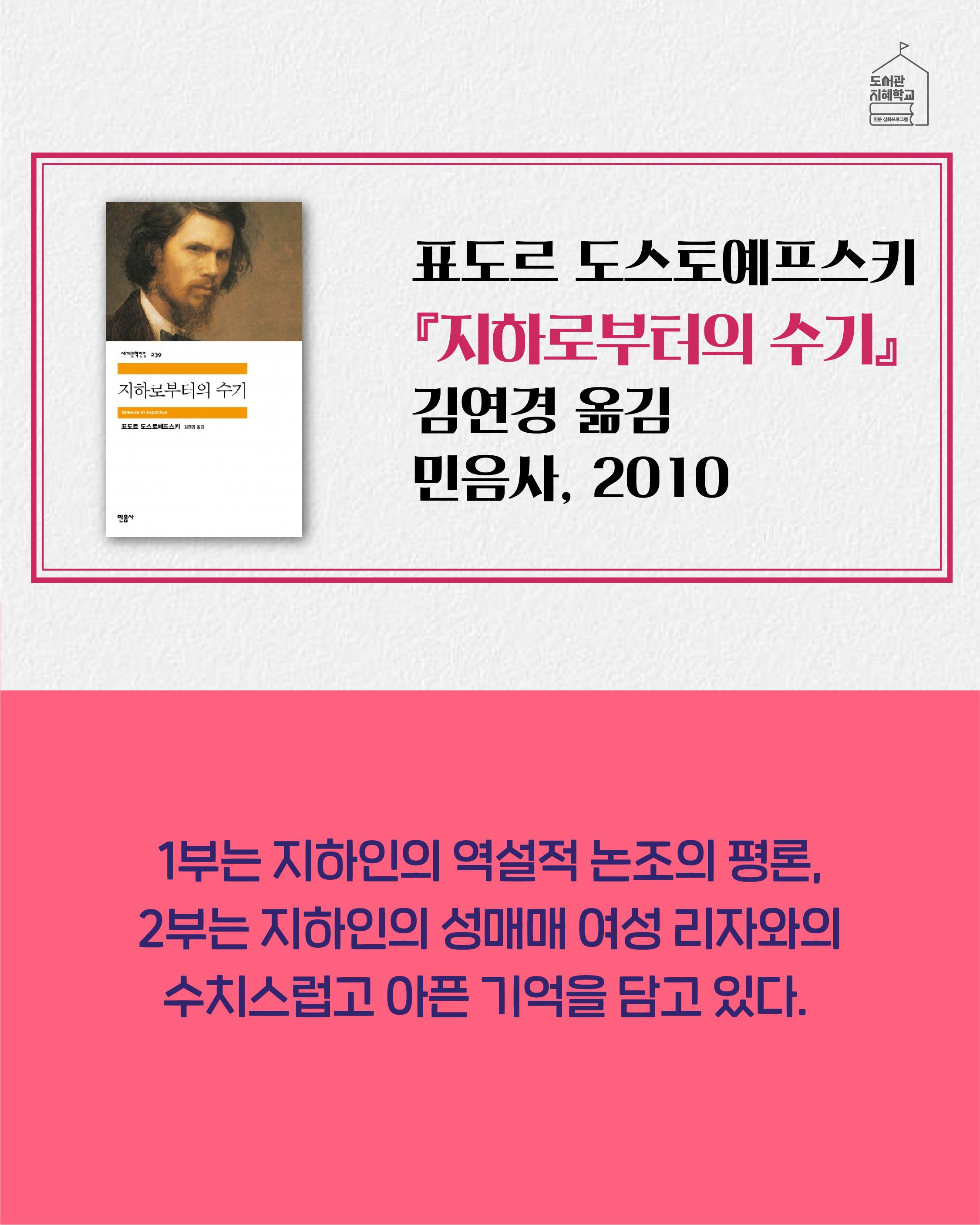 지하로부터의 수기 표도르 도스토예프스키, 김연경 옮김, 민음사, 2010. 1부는 지하인의 역설적 논조의 평론, 2부는 지하인의 성매매 여성 리자와의 수치스럽고 아픈 기억을 담고 있다.