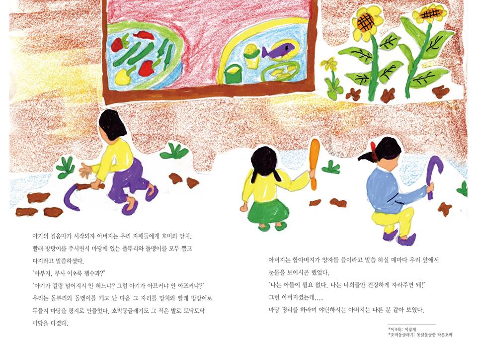 　아기의 걸음마가 시작되자 아버지는 우리 자매들에게 호미와 망치 빨래 방망이를 주시면서 마당에 있는 풀뿌리와 돌맹이를 모두 뽑고 다지라고 말씀하셨다. 아부지 무사 이ㅊ록 햄수과? 아기가 걸령 넘어지지 안 허느냐? 그럼 아기가 아프커냐 안 아프커냐? 우리는 돌부리와 돌맹이를 캐고 난 다음 그 자리를 망치와 빨래 방망이로 두들겨 마당을 평지로 만들었다. 호박동글래기도 그 작은 발로 토닥토닥 마당을 다졌다. 아버지는 할아버지가 양자를 들이라고 말씀 하실 때마다 우리 앞에서 눈물을 보이시곤 했었다. 나는 이틀이 필요 없다. 나는 너희들만 건강하게 자라주면 돼! 그런 아버지셨는데.. 마당 정리를 하라며 야단하시는 아버지는 다른 분 같아 보였다. *이ㅊ록: 이렇게 *호박둥글래기:동글동글한 작은호박