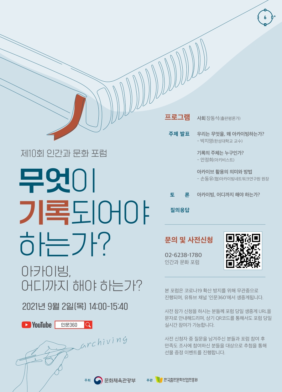 제10회 인간과 문화 포럼 무엇이 기록되어야 하는가? - 아카이빙, 어디까지 해야 하는가? 2021년 9월 2일(목) 14:00-15:40 YouTube 인문360 archiving 프로그램 사회 장동석(출판평론가) 주제 발표 우리는 무엇을, 왜 아카이빙하는가?-박지영(한성대학교 교수) 기록의 주체는 누구인가?- 안정희(아키비스트) 아카이브 활용의 의미와 방법- 손동유(협)아카이빙네트워크연구원 원장 토론 아카이빙, 어디까지 해야 하는가? 질의응답 문의 및 사전 신청 02-6238-1780 인간과 문화 포럼 - 본 포럼은 코로나19 확산 방지를 위해 무관중으로 진행되며, 유튜브 채널 '인문360'에서 생중계됩니다. - 사전 참가 신청을 하시는 분들께 포럼 당일 생중계 URL을 문자로 안내해드리며, 상기 QR코드를 통해서도 포럼 당일 실시간 참여가 가능합니다. - 사전 신청자 중 질문을 남겨주신 분들과 포럼 참여 후 만족도 조사에 참여하신 분들을 대상으로 추첨을 통해 선물 증정 이벤트를 진행합니다. 주최 문화체육관광부 주관 한국출판문화산업진흥원