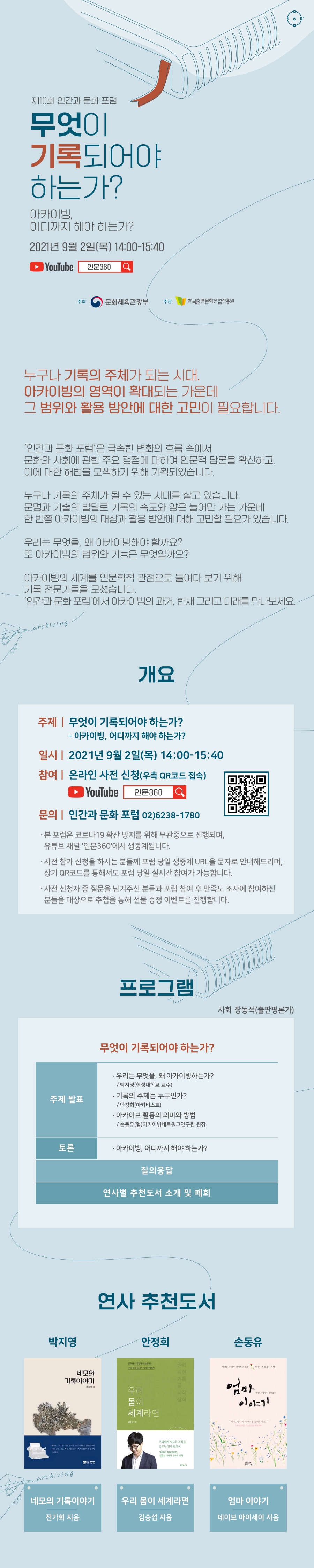 제10회 인간과 문화 포럼 무엇이 기록되어야 하는가? - 아카이빙, 어디까지 해야 하는가? 2021년 9월 2일(목) 14:00-15:40 YouTube 인문360 누구나 기록의 주체가 되는 시대. 아카이빙의 영역이 확대되는 가운데 그 범위와 활용 방안에 대한 고민이 필요합니다. ‘인간과 문화 포럼’은 급속한 변화의 흐름 속에서 문화와 사회에 관한 주요 쟁점에 대하여 인문적 담론을 확산하고 이에 대한 해법을 모색하기 위해 기획되었습니다. 누구나 기록의 주체가 될 수 있는 시대를 살고 있습니다. 문명과 기술의 발달로 기록의 속도와 양은 늘어만 가는 가운데 한 번쯤 아카이빙의 대상과 활용 방안에 대해 고민할 필요가 있습니다. 우리는 무엇을, 왜 아카이빙해야 할까요? 또 아카이빙의 범위와 기능은 무엇일까요? 아카이빙의 세계를 인문학적 관점으로 들여다 보기 위해 기록 전문가들을 모셨습니다. ‘인간과 문화 포럼’에서 아카이빙의 과거, 현재 그리고 미래를 만나보세요. 개요 주제 무엇이 기록되어야 하는가? - 아카이빙, 어디까지 해야 하는가? 일시 2021년 9월 2일(목) 14:00-15:40 참여 온라인 사전 신청(우측 QR코드 접속) YouTube 인문360 문의 인간과 문화 포럼 02)6238-1780 - 본 포럼은 코로나19 확산 방지를 위해 무관중으로 진행되며, 유튜브 채널 '인문360'에서 생중계됩니다. - 사전 참가 신청을 하시는 분들께 포럼 당일 생중계 URL을 문자로 안내해드리며, 상기 QR코드를 통해서도 포럼 당일 실시간 참여가 가능합니다. - 사전 신청자 중 질문을 남겨주신 분들과 포럼 참여 후 만족도 조사에 참여하신 분들을 대상으로 추첨을 통해 선물 증정 이벤트를 진행합니다. 프로그램 무엇이 기록되어야 하는가? 사회 장동석(출판평론가) 주제 발표 우리는 무엇을, 왜 아카이빙하는가?-박지영(한성대학교 교수) 기록의 주체는 누구인가?- 안정희(아키비스트) 아카이브 활용의 의미와 방법- 손동유(협)아카이빙네트워크연구원 원장 토론 아카이빙, 어디까지 해야 하는가? 질의응답 연사별 추천도서 소개 및 폐회 연사 추천도서 박지영 – 네모의 기록이야기 전가희 지음 안정희 – 우리 몸이 세계라면 김승섭 지음 손동유 – 엄마 이야기 데이브 아이세이 지음