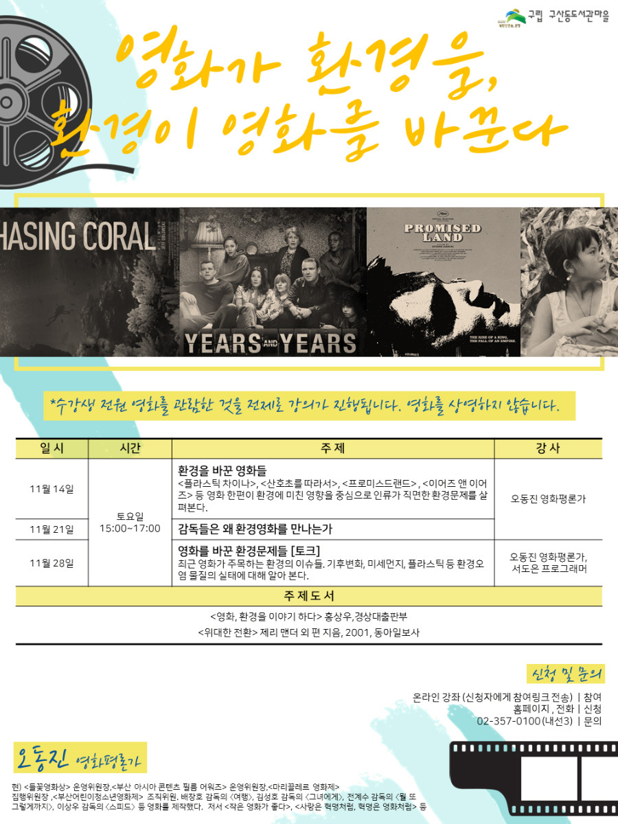 영화가 환경을, 환경이 영화를 바꾼다 *수강생 전원 영화를 관람한 것을 전제로 강의가 진행됩니다. 영화를 상영하지 않습니다. 일시 11월 14일 시간 토요일 15:00~17:00 주제 환경을 바꾼 영화들 <플라스틱 차이나>, <산호초를 따라서>, <프로미스드랜드>, <이어즈 앤 이어즈>등 영화 한편이 환경에 미친 영향을 중심으로 인류가 직면한 환경문제를 살펴본다. 11월 21일 감독들은 왜 환경영화를 만나는가 강사 오동진 영화평론가 11월 28일 영화를 바꾼 환경문제들[토크] 최근 영화가 주목하는 환경의 이슈들, 기후변화, 미세먼지, 플라스틱 등 환경오염 물질의 실태에 대해 알아본다. 오동진 영화평론가, 서도은 프로그래머 주제도서 <영화, 환경을 이야기 하다> 홍상우, 경상대출판부 <위대한 전환> 제리 맨더 외 편 지음, 2001,동아일보사 신청 및 문의 온라인 강좌(신청자에게 참여링크 전송 참여 홈페이지, 전화 신청, 02-357-0100(내선3) 문의 오동진 영화 평론가 현) <들꽃영화상> 운영위원장, <부산 아시아 콘텐츠 필름 어워즈> 운영위원장, <마리끌레르 영화제> 집행위원장, <부산어린이청소년영화제> 조직위원, 배창호 감독의 <여행>, 김성호 감독의 <그녀에게>, 전계수 감독의 <뭘 또 그렇게까지>, 이상우 감독의 <스피드> 등 영화를 제작했다. 저서 <작은 영화가 좋다>, <사랑은 혁명처럼, 혁명은 영화처럼> 등