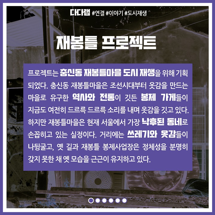 재봉틀 프로젝트는 충신동 재봉틀마을 도시 재생을 위해 기획되었다. 충신동 재봉틀 마을은 조선시대부터 옷감을 만드는 마을로 유구한 역사와 전통이 깃든 봉제 가게들이 지금도 여전히 드르륵 드르륵 소리를 내며 옷감을 깃고 있다. 하지만 재봉틀마을은 현재 서울에서 가장 낙후된 동네로 손꼽히고 있는 실정이다. 거리에는 쓰레기와 옷감들이 나뒹굴고, 옛 길과 재봉틀 봉제사업장은 정체성을 분명히 갖지 못한 채 옛 모습을 근근이 유지하고 있다.