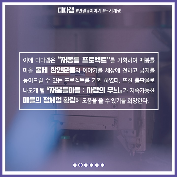이에 다다랩은 재봉틀 프로젝트를 기획하여 재봉틀 마을 봉제 장인분들의 이야기를 세상에 전하고 긍지를 높여드릴 수 있는 프로젝트를 기획 하였다. 또한 출판물로 나오게 될 재봉틀마을 사람의 무늬가 지속가능한 마을의 정체성 확립에 도움을 줄 수 있기를 희망한다.
