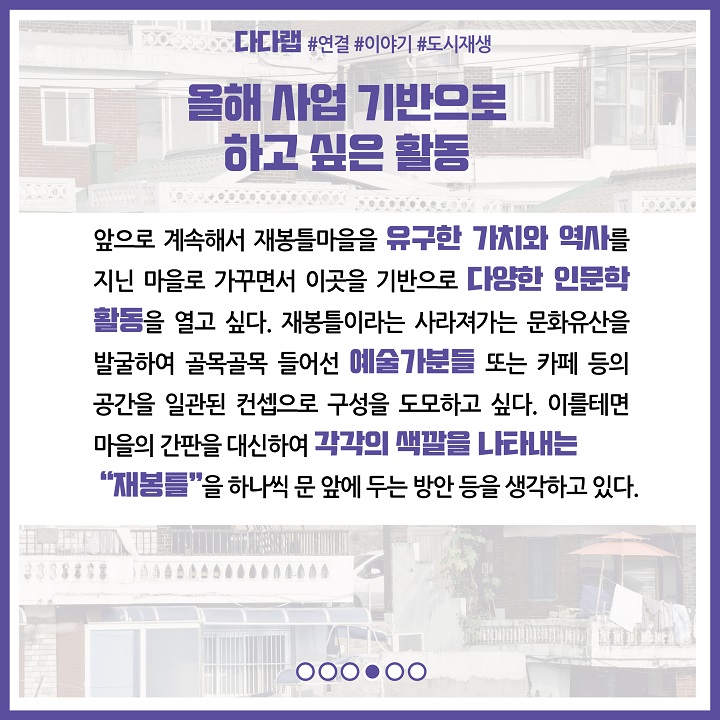 올해 사업을 기반으로 하고 싶은 활동 : 앞으로 계속해서 재봉틀마을을 유구한 가치와 역사를 지닌 마을로 가꾸면서 이곳을 기반으로 다양한 인문학 활동을 열고 싶다. 재봉틀이라는 사라져가는 문화유산을 발굴하여 골목골목 들어선 예술가분들 또는 카페 등의 공간을 일관된 컨셉으로 구성을 도모하고 싶다. 이를테면 마을의 간판을 대신하여 각각의 색깔을 나타내는 재봉틀을 하나씩 문 앞에 두는 방안 등을 생각하고 있다.