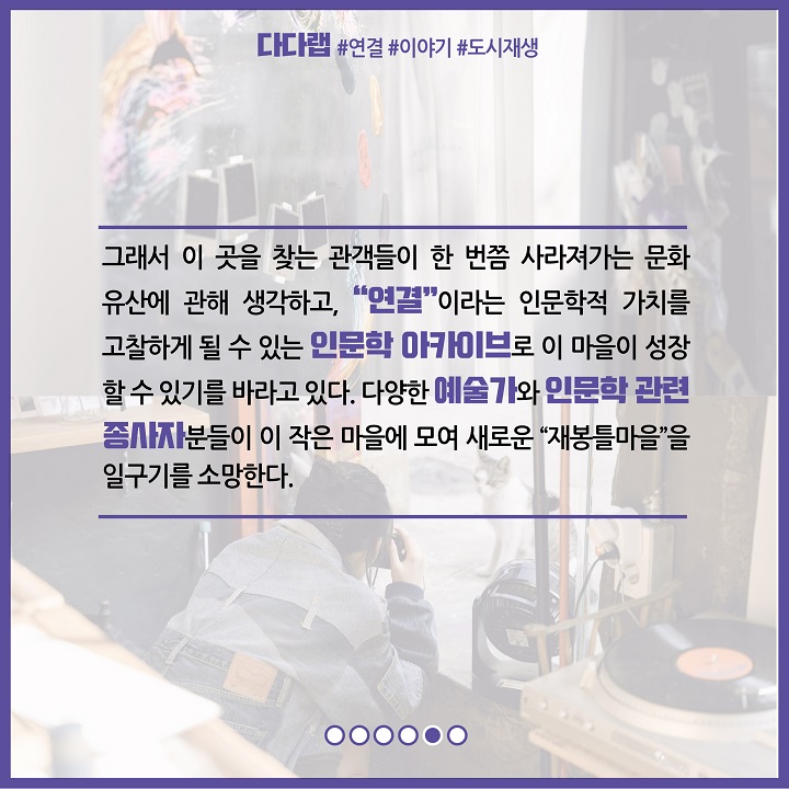 그래서 이 곳을 찾는 관객들이 한 번쯤 사라져가는 문화 유산에 관해 생각하고, 연결이라는 인문학적 가치를 고찰하게 될 수 있는 인문학 아카이브로 이 마을이 성장할 수 있기를 바라고 있다. 다양한 예술가와 인문학 관련 종사자분들이 이 작은 마을에 모여 새로운 재봉틀마을을 일구기를 소망한다.