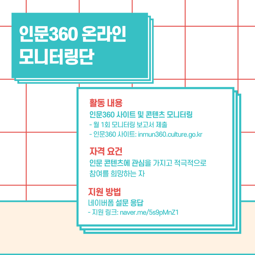 인문360 온라인 모니터링단 활동 내용 인문360 사이트 및 콘텐츠 모니터링 - 월 1회 모니터링 보고서 제출 - 인문360 사이트: inmun360.culture.go.kr 자격 요건 인문 콘텐츠에 관심을 가지고 적극적으로 참여를 희망하는 자 지원 방법 네이버폼 설문 응답 - 지원 링크: naver.me/5s9pMnZ1