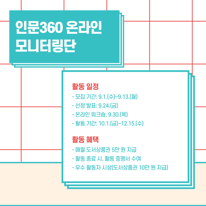 인문360 온라인 모니터링단 활동 일정 - 모집 기간: 9.1.(수)~9.13.(월) - 선정 발표: 9.24.(금) - 온라인 워크숍: 9.30.(목) - 활동 기간: 10.1.(금)~12.15.(수) 활동 혜택 - 매월 도서상품권 5만 원 지급 - 활동 종료 시, 활동 증명서 수여 - 우수 활동자 시상(도서상품권 10만 원 지급)