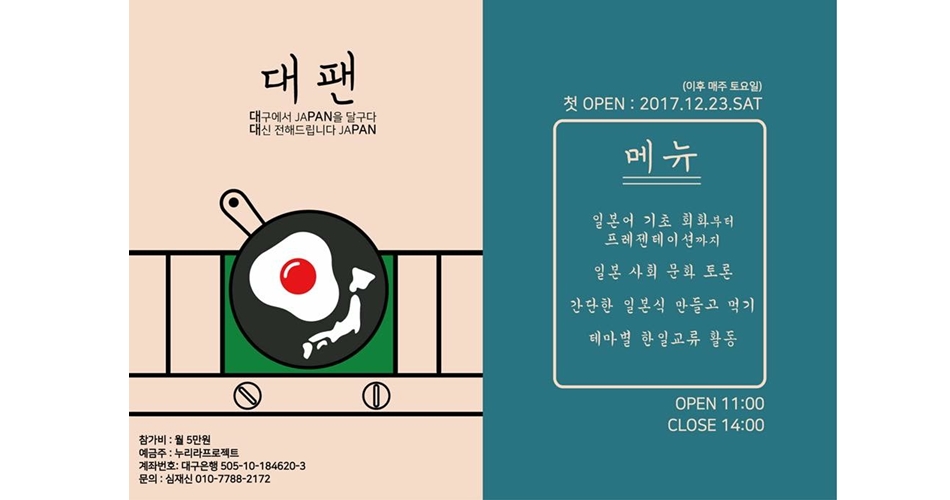 대팬 포스터(대구에서 JAPAN을 달구다 대신 전해드립니다 JAPAN) 참가비:월 5만원, 예금주:누리라프로젝트, 계좌번호:대구은행 505-10-184620-3, 문의:심재신 010-7788-2172, 첫 OPEN:2017.12.23.SAT(이후 매주 토요일), 메뉴:일본어 기초 회화부터 프레젠테이션까지, 일본 사회 문화 토론, 간단한 일본식 만들고 먹기, 테마별 한일교류 활동, OPEN 11:00, CLOSE 14:00