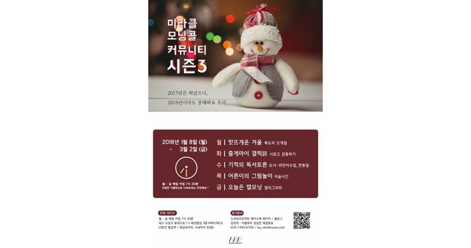 미라클 모닝콜 커뮤니티 시즌3 포스터(2017년은 떠났으니, 2018년이라도 잘해봐요 우리.) 2018년 1월 8일(월)-3월 2일(금), 월~금 매일 아침 7시 30분 위험한 이불밖으로 나와보세요~ 안전해요^^. 월-핫뜨개운 겨울:목도리 뜨개질, 화-줄게마이 갤럭詩:시 읽고 감동하기, 수-기적의 독서토론:도서:라틴어수업_한동일, 목-어른이의 그림놀이:미술시간, 금-오늘은 캘모닝:캘리그라피, 언제, 어디서-월~금 매일 아침 7시 30분, 대구 수성구 동대구로 111 화성빌딩 3층 NRKOREA(3호선 황금역/황금네거리, 시내까지 20분), 참가문의:누리라프로젝트 페이스북 페이지/블로그, 담당자:이름부터 성실한 제갈동호(010.7495.8769/be_with@naver.com)