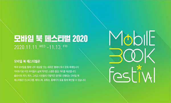 모바일 북 페스티벌 2020 2020.11.11.WED-11.13.FRI  모바일 북 페스티벌은 책과 모바일을 통해 나와 세상을 잇는 새로운 형태의 독서 문화 축제입니다. 거리두기로 지친 우리들의 삶에 작지만 소중한 즐길 거리를 제공합니다. 출판사와 저자, 독자, 그리고 시민들의 자발적인 참여로 진행되는 모바일 북 페스티벌은 인스타그램, 페이스북, 유튜브, 홈페이지 등을 통해 확인할 수 있습니다. Mobile Book Festival 