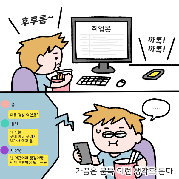 후루룹~ 취업몬 까톡!까톡! 슬 다들 점심 먹었음? 흥나 난 오늘 구내 메뉴 구려서 나가서 먹고 옴 이은명 난 외근이라 팀장이랑 이제 설렁탕집 왔다 ㅠㅠ ... 가끔은 문득 이런 생각도 든다