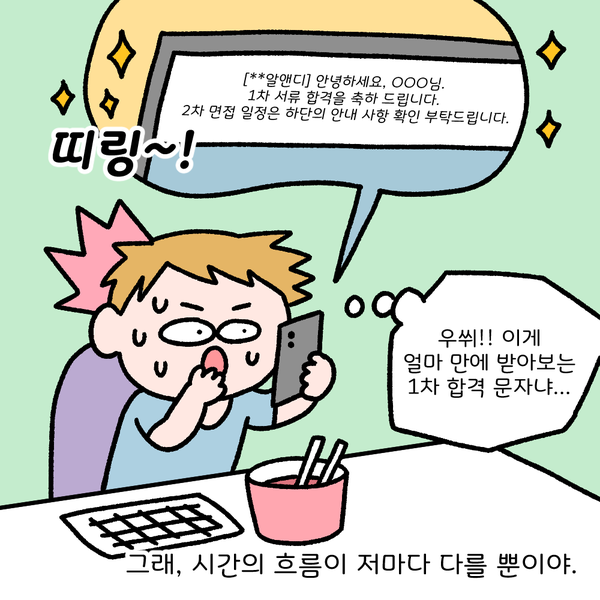 [**알앤디] 안녕하세요 ㅇㅇㅇ님. 1차 서류 합격을 축하드립니다. 2차 면접 일정은 하단의 안내 사항 확인 부탁드립니다. 띠링~! 우쒸!! 이게 얼마만에 받아보는 1차 합격 문자냐... 그래, 시간의 흐름이 저마다 다를 뿐이야.