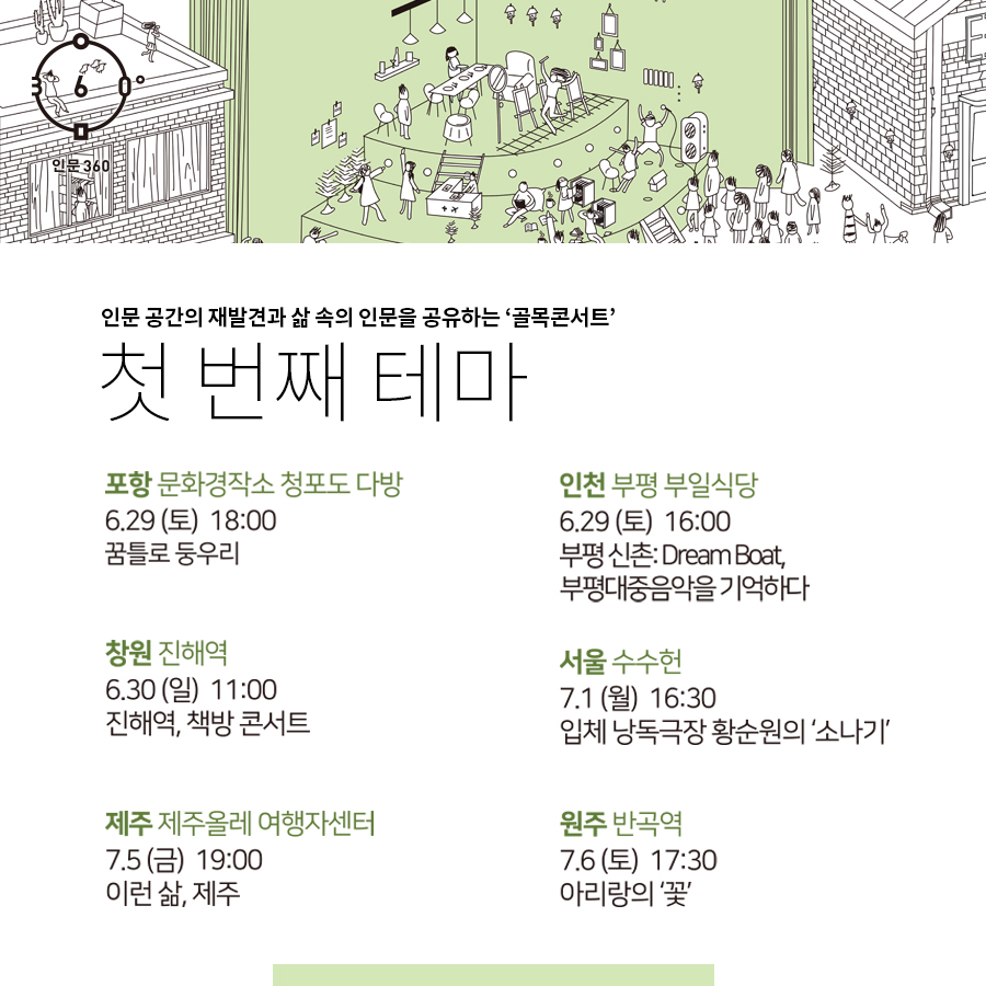 인문360, 인문 공간의 재발견과 삶 속의 인문을 공유하는 '골목콘서트', 첫 번째 테마, 포항 문화경작소 청포도 다방, 6.29(토) 18:00 꿈틀로 둥우리. 인천 부평 부일식당, 6.29(토) 16:00, 부평 신촌: DREAM Boat, 부평대중음악을 기억하다.  창원 진해역 6.30(일) 11:00, 진해역, 책방콘서트. 서울 수수헌, 7.1(월) 16:30, 입체낭독극장 황순원의 '소나기'. 제주 제주올레여행자센터 7.5(금) 19:00, 이런 삶,제주. 원주 반곡역, 7.6(토) 17:30 아리랑의'꽃'