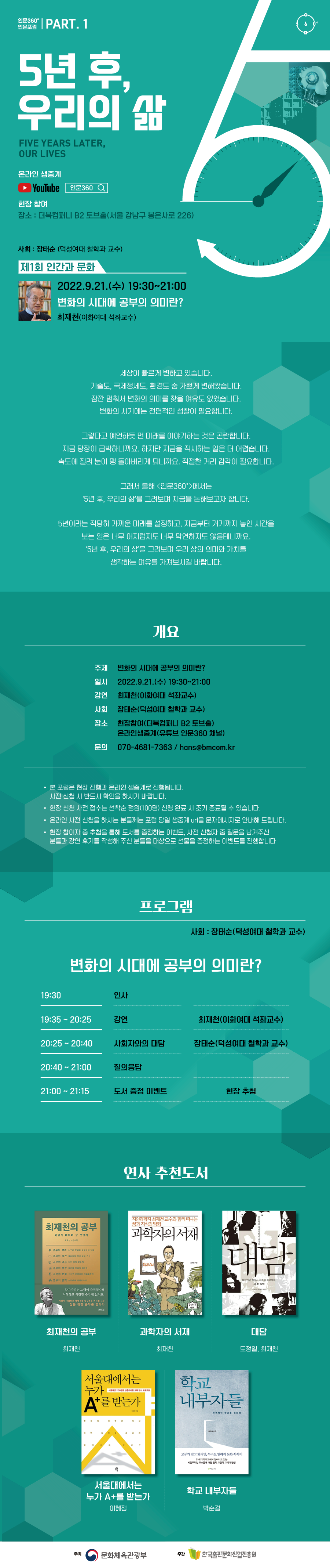 인문360° 인문포럼 part.1 5년 후, 우리의 삶 Five years later, our lives 온라인생중계 유튜브 로고 현장 참여 장소 : 더북컴퍼니 B2토브홀(서울 강남구 봉은사로 226)  사회 : 장태순 덕성여대 철학과 교수  제1회 인간과 문화 2022.9.21.(수) 19:30~21:00 변화의 시대에 공부의 의미란? 최재천 이화여대 석좌교수  세상이 빠르게 변하고 있습니다. 기술도, 국제정세도, 환경도 숨 가쁘게 변해왔습니다. 잠깐 멈춰서 변화의 의미를 찾을 여유도 없었습니다. 변화의 시기에는 전면적인 성찰이 필요합니다. 그렇다고 예언하듯 먼 미래를 이야기하는 것은 곤란합니다. 지금 당장이 급박하니까요. 하지만 지금을 직시하는 일은 더 어렵습니다. 속도에 질려 눈이 팽 돌아버리게 되니까요. 적절한 거리 감각이 필요합니다. 그래서 올해 <인문360>에서는 ‘5년 후, 우리의 삶’을 그려보며 지금을 논해보고자 합니다. 5년이라는 적당히 가까운 미래를 설정하고, 지금부터 거기까지 놓인 시간을 보는 일은 너무 어지럽지도 너무 막연하지도 않을 테니까요. ‘5년 후, 우리의 삶’을 그려보며 우리 삶의 의미와 가치를 생각하는 여유를 가져보시길 바랍니다.   개요  주제 변화의 시대에 공부의 의미란? 일시 2022.9.21.(수) 19:30~21:00 강연 최재천 이화여대 석좌교수 사회 장태순 덕성여대 철학과 교수 장소 현장참여(더북컴퍼니 B2토브홀) 온라인생중계(유튜브 인문360 채널) 문의 070-4681-7363 / hans@bmcom.kr  본 포럼은 현장 진행과 온라인 생중계로 진행됩니다. 사전 신청 시 반드시 확인을 하시기 바랍니다.  현장 신청 사전 접수는 선착순 접수 정원(100명) 신청 완료 시 조기 종료될 수 있습니다.  온라인 사전 신청을 하시는 분들께는 포럼 당일 생중계 url을 문자메시지로 안내해 드립니다.  현장 참여자 중 추첨을 통해 도서를 증정하는 이벤트, 사전 신청자 중 질문을 남겨주신 분들과 강연 후기를 작성해 주신 분들을 대상으로 선물을 증정하는 이벤트를 진행합니다.  프로그램 사회 장태순 덕성여대 철학과 교수 변화의 시대에 공부의 의미란?  19:30 인사 19:35~20:25 강연 최재천 이화여대 석좌교수 20:25~20:40 사회자와의 대담 장태순 덕성여대 철학과 교수 20:40~21:00 질의응답 21:00~21:15 도서 증정 이벤트 현장 추첨  연사추천도서 최재천의 공부 최재천 과학자의 서재 최재천 대담 도정일, 최재천 서울대에서는 누가 A+를 받는가 이혜정 < 학교 내부자들 박순걸  주최 문화체육관광부 한국출판문화산업진흥원