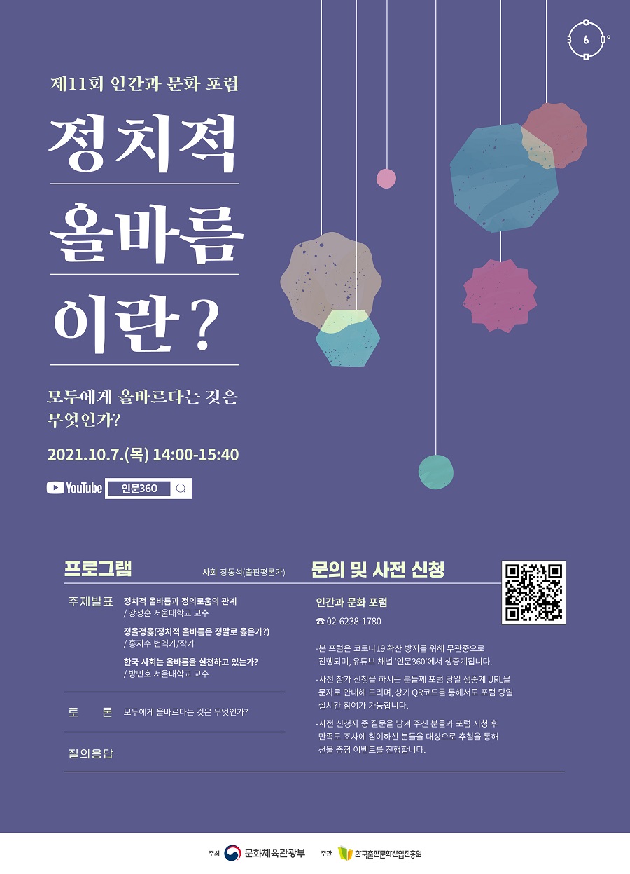 제11회 인간과 문화 포럼 정치적 올바름이란? - 모두에게 올바르다는 것은 무엇인가? 2021년 10월 7일(목) 14:00-15:40   프로그램 사회 장동석(출판평론가)  주제 발표 정치적 올바름과 정의로움의 관계 - 강성훈 서울대학교 교수  정올정옳(정치적 올바름은 정말로 옳은가?) - 홍지수 번역가/작가  한국 사회는 올바름을 실천하고 있는가? - 방민호 서울대학교 교수  토론 모두에게 올바르다는 것은 무엇인가?  질의응답   문의 및 사전 신청 02-6238-1780 인간과 문화 포럼  - 본 포럼은 코로나19 확산 방지를 위해 무관중으로 진행되며, 유튜브 채널 '인문360'에서 생중계됩니다. - 사전 참가 신청을 하시는 분들께 포럼 당일 생중계 URL을 문자로 안내해 드리며, 상기 QR코드를 통해서도 포럼 당일 실시간 참여가 가능합니다. - 사전 신청자 중 질문을 남겨 주신 분들과 포럼 시청 후 만족도 조사에 참여하신 분들을 대상으로 추첨을 통해 선물 증정 이벤트를 진행합니다.