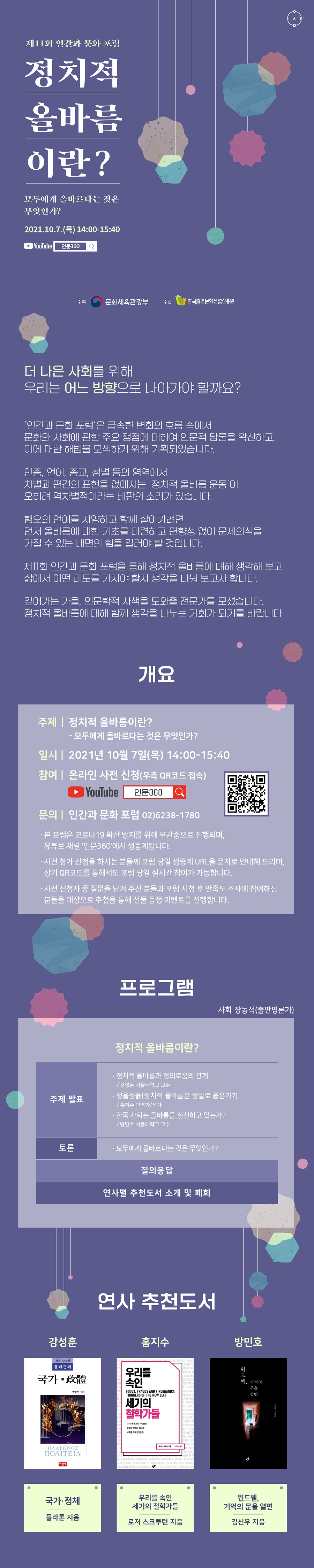 제11회 인간과 문화 포럼 정치적 올바름이란? - 모두에게 올바르다는 것은 무엇인가? 2021년 10월 7일(목) 14:00-15:40   ‘인간과 문화 포럼’은 급속한 변화의 흐름 속에서 문화와 사회에 관한 주요 쟁점에 대하여 인문적 담론을 확산하고 이에 대한 해법을 모색하기 위해 기획되었습니다.  인종, 언어, 종교, 성별 등의 영역에서 차별과 편견의 표현을 없애자는 ‘정치적 올바름 운동’이 오히려 역차별적이라는 비판의 소리가 있습니다.  혐오의 언어를 지양하고 함께 살아가려면 먼저 올바름에 대한 기초를 마련하고 편향성 없이 문제의식을 가질 수 있는 내면의 힘을 길러야 할 것입니다.  제11회 인간과 문화 포럼을 통해 정치적 올바름에 대해 생각해 보고 삶에서 어떤 태도를 가져야 할지 생각을 나눠 보고자 합니다.  깊어가는 가을, 인문학적 사색을 도와줄 전문가를 모셨습니다. 정치적 올바름에 대해 함께 생각을 나누는 기회가 되기를 바랍니다.  개요 주제 : 정치적 올바름이란?       -모두에게 올바르다는 것은 무엇인가? 일시 : 2021년 10월 7일(목) 14:00-15:40 참여 : 온라인 사전 신청(우측 QR코드 접속) 문의 : 인간과 문화 포럼 02)6238-1780  - 본 포럼은 코로나19 확산 방지를 위해 무관중으로 진행되며, 유튜브 채널 '인문360'에서 생중계됩니다. - 사전 참가 신청을 하시는 분들께 포럼 당일 생중계 URL을 문자로 안내해 드리며, 상기 QR코드를 통해서도 포럼 당일 실시간 참여가 가능합니다. - 사전 신청자 중 질문을 남겨 주신 분들과 포럼 시청 후 만족도 조사에 참여하신 분들을 대상으로 추첨을 통해 선물 증정 이벤트를 진행합니다.  프로그램 사회 장동석(출판평론가)  주제 발표 정치적 올바름과 정의로움의 관계 - 강성훈 서울대학교 교수  정올정옳(정치적 올바름은 정말로 옳은가?) - 홍지수 번역가/작가  한국 사회는 올바름을 실천하고 있는가? - 방민호 서울대학교 교수  토론 모두에게 올바르다는 것은 무엇인가?  질의응답   연사별 추천도서 소개 및 폐회   연사 추천도서   강성훈 국가•정체 (플라톤 지음) 홍지수 우리를 속인 세기의 철학가들 (로저 스크루턴 지음) 김신우 윈드벨, 기억의 문을 열면 (김신우 지음)