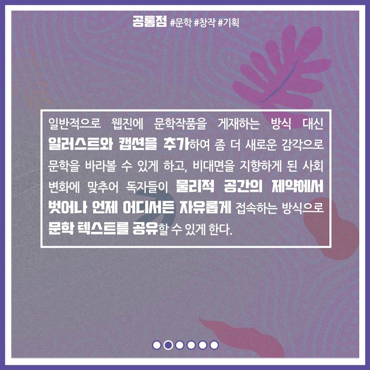 일반적으로 웹진에 문학작품을 게재하는 방식 대신 일러스트와 캡션을 추가하여 좀 더 새로운 감각으로 문학을 바라볼 수 있게 하고, 비대면을 지향하게 된 사회 변화에 맞추어 독자들이 물리적 공간의 제약에서 벗어나 언제 어디서든 자유롭게 접속하는 방식으로 문학 텍스트를 공유할 수 있게 한다.