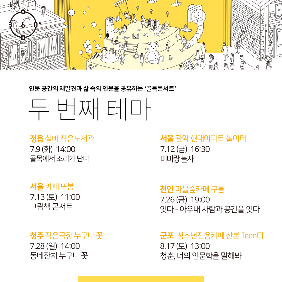 인문 공간의 재발견과 삶 속의 인문을 공유하는 '골목콘서트' 두 번째 테마, 정읍 실버 작은도서관,7.9(화)14:00 골목에서 소리가 난다, 서울 관악 현대아파트 놀이터, 7.12(금) 16:30, 미미랑 놀자, 서울카페또봄,7.13(토) 11:00,그림책 콘서트,천안 마을숲카페구름,7,26(금)19:00, 잇다-아우내 사람과 공간을 잇다, 청주 작은극장, 누구나 꽃, 7.28(일) 14:00, 동네잔치 누구나 꽃, 군포,청소년 전용카페 산본 Teen터,8.17(토) 13:00, 청춘, 너의 인문학을 말해봐