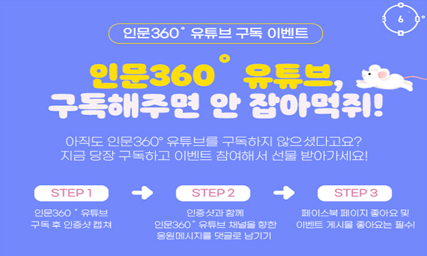 인문360º 유튜브 구독 이벤트 인문360º 유튜브, 구독해주면 안 잡아먹쥐! 아직도 인문360º 유튜브를 구독하지 않으셨다고요? 지금 당장 구독하고 이벤트 참여해서 선물 받아가세요! STEP 1 인문360º유튜브 구독 후 인증샷 캡처 STEP 2 인증샷과 함께 인문360º 유튜브 채널을 향한 응원메시지를 댓글로 남기기 STEP 3 페이스북 페이지 좋아요 및 이벤트 게시물 좋아요는 필수!